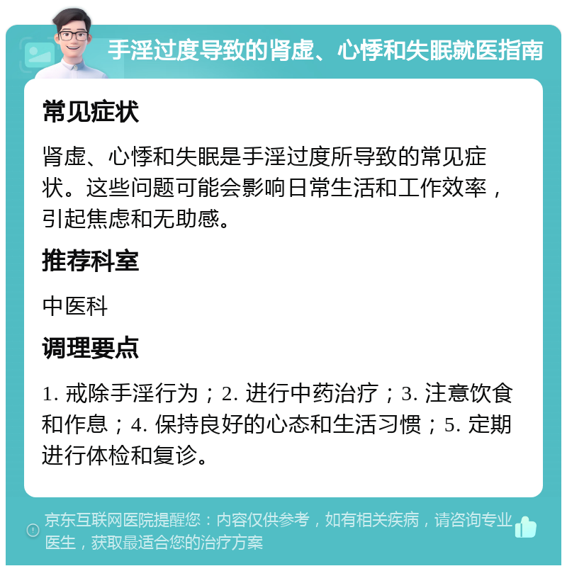 手淫过度导致的肾虚、心悸和失眠就医指南 常见症状 肾虚、心悸和失眠是手淫过度所导致的常见症状。这些问题可能会影响日常生活和工作效率，引起焦虑和无助感。 推荐科室 中医科 调理要点 1. 戒除手淫行为；2. 进行中药治疗；3. 注意饮食和作息；4. 保持良好的心态和生活习惯；5. 定期进行体检和复诊。