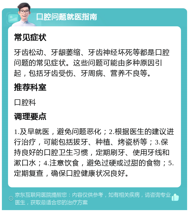 口腔问题就医指南 常见症状 牙齿松动、牙龈萎缩、牙齿神经坏死等都是口腔问题的常见症状。这些问题可能由多种原因引起，包括牙齿受伤、牙周病、营养不良等。 推荐科室 口腔科 调理要点 1.及早就医，避免问题恶化；2.根据医生的建议进行治疗，可能包括拔牙、种植、烤瓷桥等；3.保持良好的口腔卫生习惯，定期刷牙、使用牙线和漱口水；4.注意饮食，避免过硬或过甜的食物；5.定期复查，确保口腔健康状况良好。