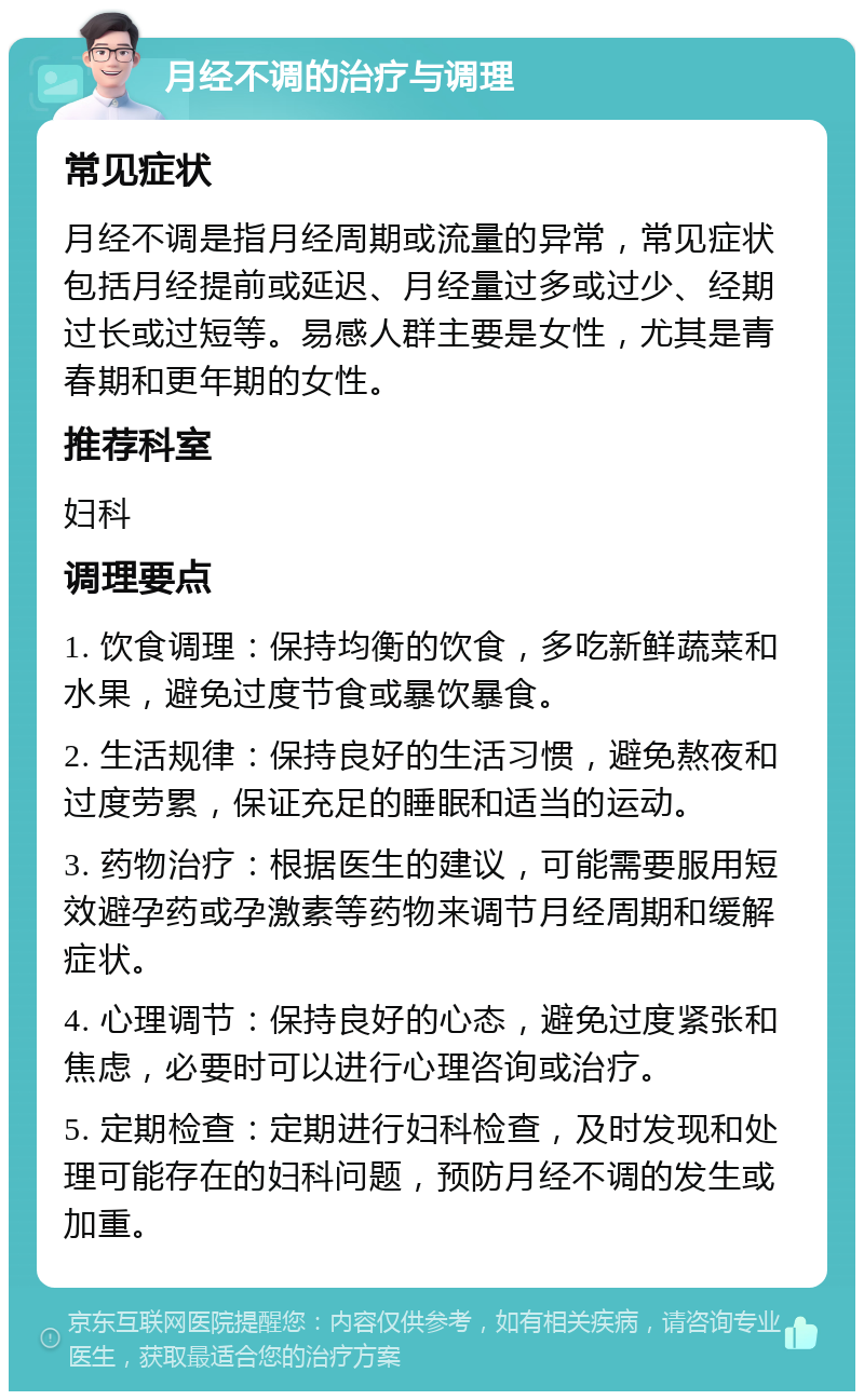 月经不调的治疗与调理 常见症状 月经不调是指月经周期或流量的异常，常见症状包括月经提前或延迟、月经量过多或过少、经期过长或过短等。易感人群主要是女性，尤其是青春期和更年期的女性。 推荐科室 妇科 调理要点 1. 饮食调理：保持均衡的饮食，多吃新鲜蔬菜和水果，避免过度节食或暴饮暴食。 2. 生活规律：保持良好的生活习惯，避免熬夜和过度劳累，保证充足的睡眠和适当的运动。 3. 药物治疗：根据医生的建议，可能需要服用短效避孕药或孕激素等药物来调节月经周期和缓解症状。 4. 心理调节：保持良好的心态，避免过度紧张和焦虑，必要时可以进行心理咨询或治疗。 5. 定期检查：定期进行妇科检查，及时发现和处理可能存在的妇科问题，预防月经不调的发生或加重。