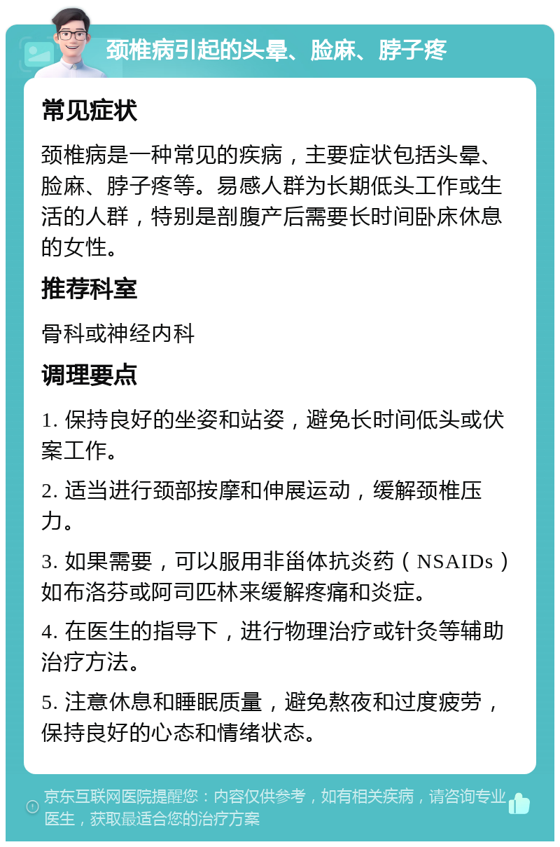 颈椎病引起的头晕、脸麻、脖子疼 常见症状 颈椎病是一种常见的疾病，主要症状包括头晕、脸麻、脖子疼等。易感人群为长期低头工作或生活的人群，特别是剖腹产后需要长时间卧床休息的女性。 推荐科室 骨科或神经内科 调理要点 1. 保持良好的坐姿和站姿，避免长时间低头或伏案工作。 2. 适当进行颈部按摩和伸展运动，缓解颈椎压力。 3. 如果需要，可以服用非甾体抗炎药（NSAIDs）如布洛芬或阿司匹林来缓解疼痛和炎症。 4. 在医生的指导下，进行物理治疗或针灸等辅助治疗方法。 5. 注意休息和睡眠质量，避免熬夜和过度疲劳，保持良好的心态和情绪状态。