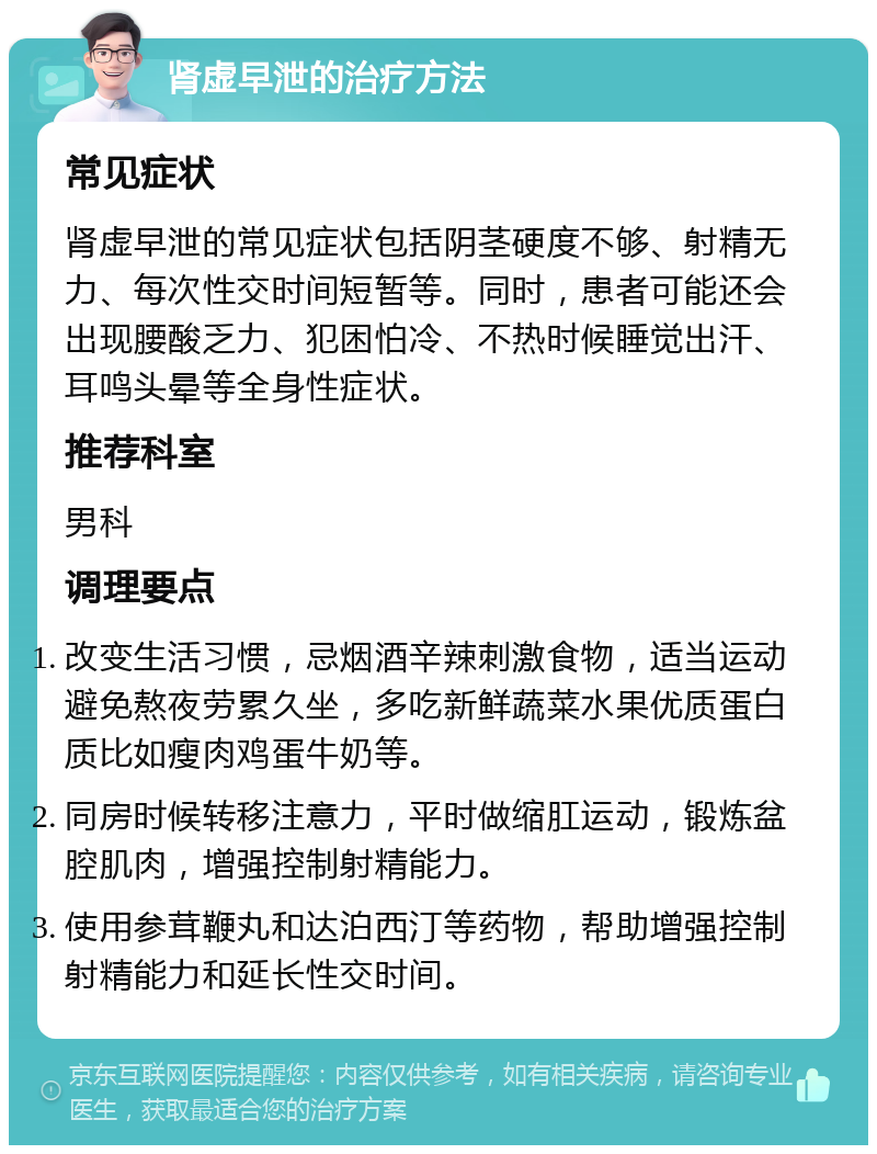 肾虚早泄的治疗方法 常见症状 肾虚早泄的常见症状包括阴茎硬度不够、射精无力、每次性交时间短暂等。同时，患者可能还会出现腰酸乏力、犯困怕冷、不热时候睡觉出汗、耳鸣头晕等全身性症状。 推荐科室 男科 调理要点 改变生活习惯，忌烟酒辛辣刺激食物，适当运动避免熬夜劳累久坐，多吃新鲜蔬菜水果优质蛋白质比如瘦肉鸡蛋牛奶等。 同房时候转移注意力，平时做缩肛运动，锻炼盆腔肌肉，增强控制射精能力。 使用参茸鞭丸和达泊西汀等药物，帮助增强控制射精能力和延长性交时间。