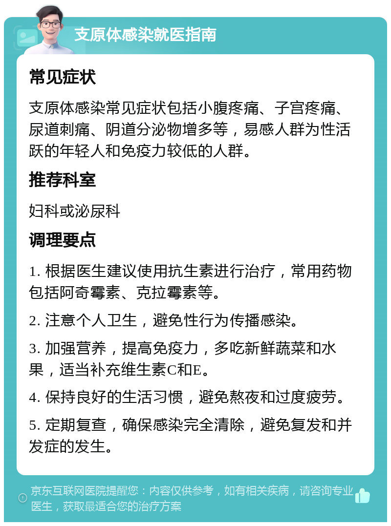 支原体感染就医指南 常见症状 支原体感染常见症状包括小腹疼痛、子宫疼痛、尿道刺痛、阴道分泌物增多等，易感人群为性活跃的年轻人和免疫力较低的人群。 推荐科室 妇科或泌尿科 调理要点 1. 根据医生建议使用抗生素进行治疗，常用药物包括阿奇霉素、克拉霉素等。 2. 注意个人卫生，避免性行为传播感染。 3. 加强营养，提高免疫力，多吃新鲜蔬菜和水果，适当补充维生素C和E。 4. 保持良好的生活习惯，避免熬夜和过度疲劳。 5. 定期复查，确保感染完全清除，避免复发和并发症的发生。