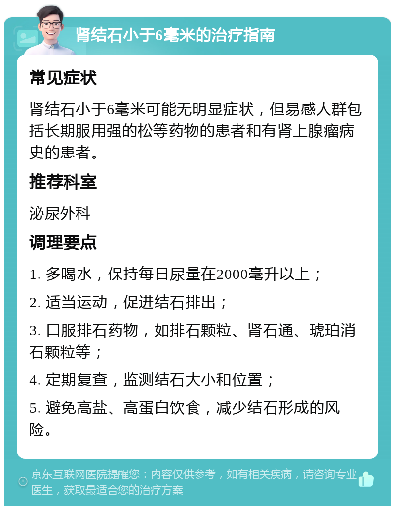 肾结石小于6毫米的治疗指南 常见症状 肾结石小于6毫米可能无明显症状，但易感人群包括长期服用强的松等药物的患者和有肾上腺瘤病史的患者。 推荐科室 泌尿外科 调理要点 1. 多喝水，保持每日尿量在2000毫升以上； 2. 适当运动，促进结石排出； 3. 口服排石药物，如排石颗粒、肾石通、琥珀消石颗粒等； 4. 定期复查，监测结石大小和位置； 5. 避免高盐、高蛋白饮食，减少结石形成的风险。