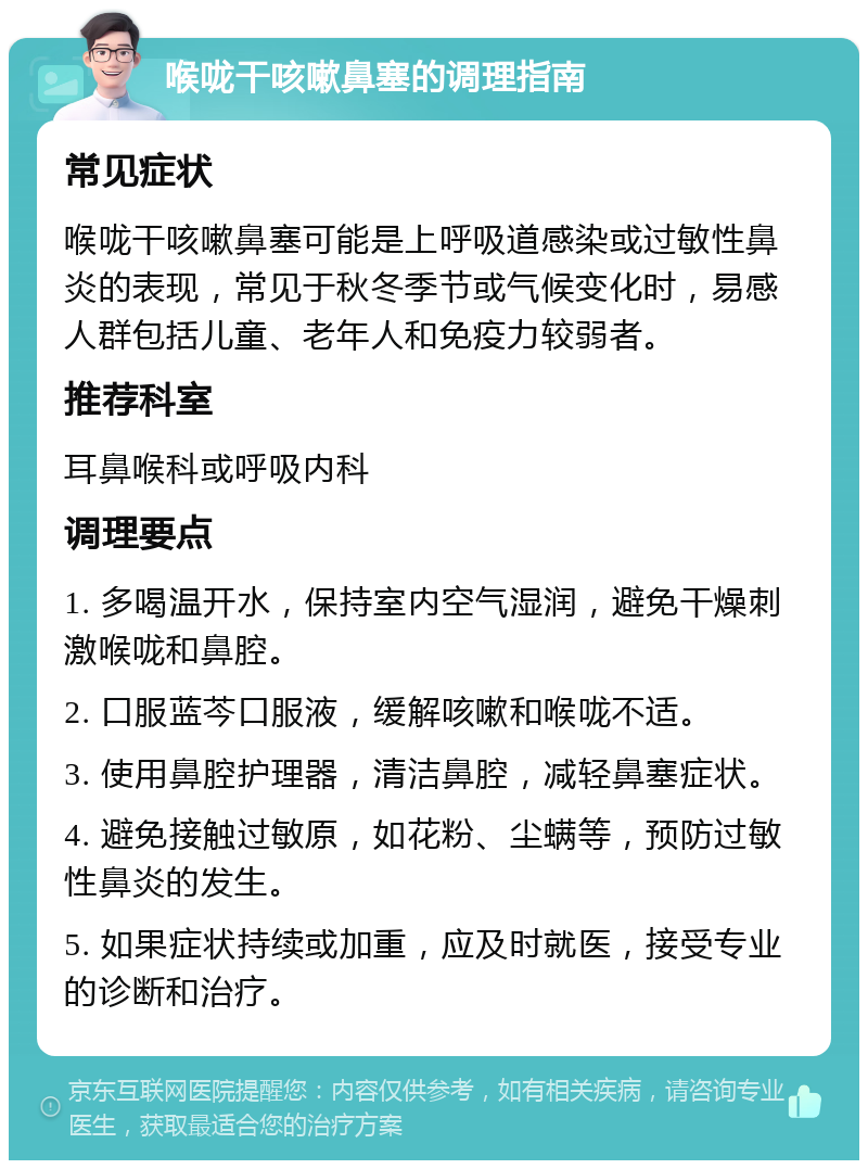 喉咙干咳嗽鼻塞的调理指南 常见症状 喉咙干咳嗽鼻塞可能是上呼吸道感染或过敏性鼻炎的表现，常见于秋冬季节或气候变化时，易感人群包括儿童、老年人和免疫力较弱者。 推荐科室 耳鼻喉科或呼吸内科 调理要点 1. 多喝温开水，保持室内空气湿润，避免干燥刺激喉咙和鼻腔。 2. 口服蓝芩口服液，缓解咳嗽和喉咙不适。 3. 使用鼻腔护理器，清洁鼻腔，减轻鼻塞症状。 4. 避免接触过敏原，如花粉、尘螨等，预防过敏性鼻炎的发生。 5. 如果症状持续或加重，应及时就医，接受专业的诊断和治疗。