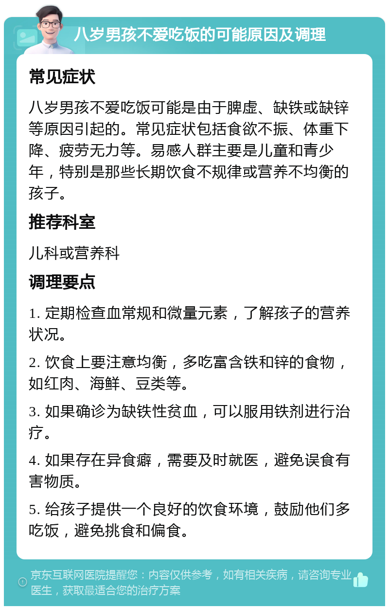 八岁男孩不爱吃饭的可能原因及调理 常见症状 八岁男孩不爱吃饭可能是由于脾虚、缺铁或缺锌等原因引起的。常见症状包括食欲不振、体重下降、疲劳无力等。易感人群主要是儿童和青少年，特别是那些长期饮食不规律或营养不均衡的孩子。 推荐科室 儿科或营养科 调理要点 1. 定期检查血常规和微量元素，了解孩子的营养状况。 2. 饮食上要注意均衡，多吃富含铁和锌的食物，如红肉、海鲜、豆类等。 3. 如果确诊为缺铁性贫血，可以服用铁剂进行治疗。 4. 如果存在异食癖，需要及时就医，避免误食有害物质。 5. 给孩子提供一个良好的饮食环境，鼓励他们多吃饭，避免挑食和偏食。