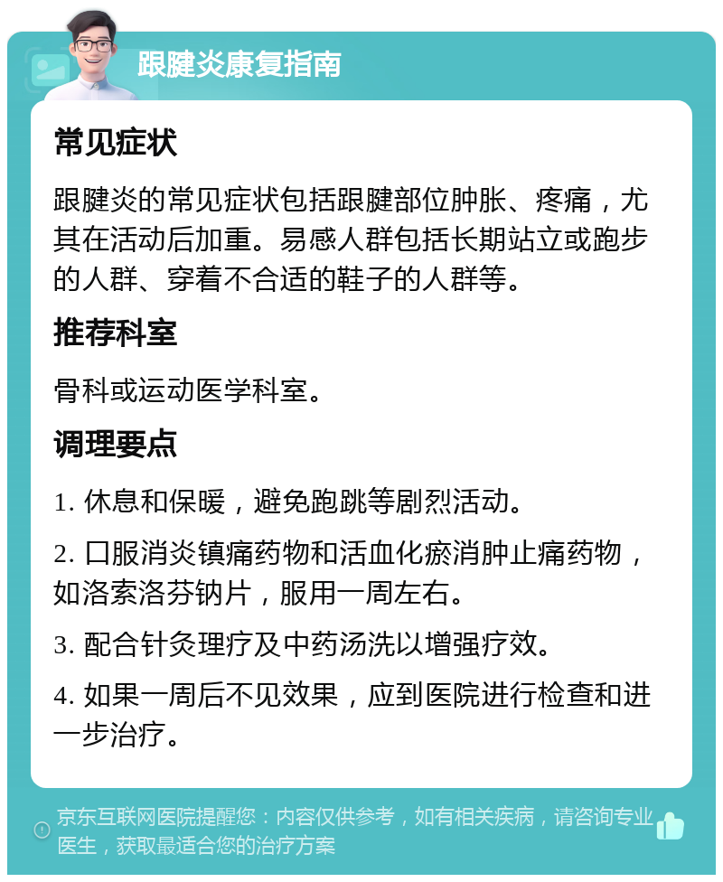 跟腱炎康复指南 常见症状 跟腱炎的常见症状包括跟腱部位肿胀、疼痛，尤其在活动后加重。易感人群包括长期站立或跑步的人群、穿着不合适的鞋子的人群等。 推荐科室 骨科或运动医学科室。 调理要点 1. 休息和保暖，避免跑跳等剧烈活动。 2. 口服消炎镇痛药物和活血化瘀消肿止痛药物，如洛索洛芬钠片，服用一周左右。 3. 配合针灸理疗及中药汤洗以增强疗效。 4. 如果一周后不见效果，应到医院进行检查和进一步治疗。