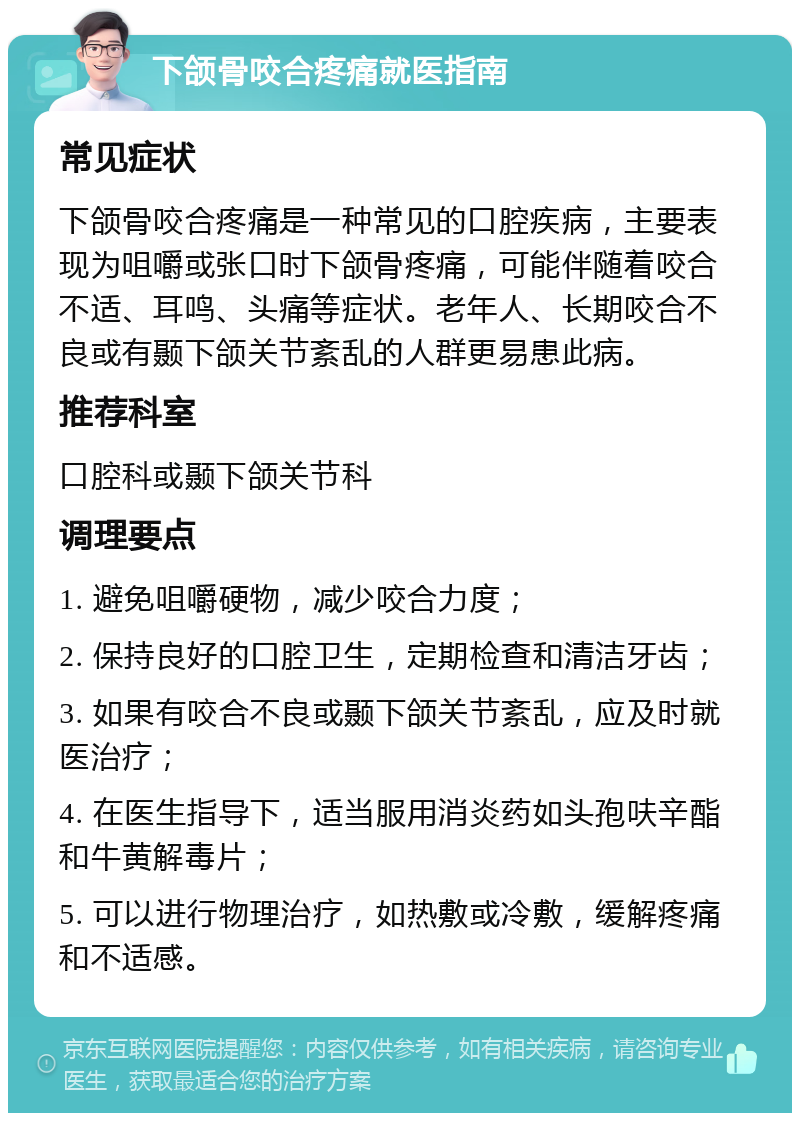 下颌骨咬合疼痛就医指南 常见症状 下颌骨咬合疼痛是一种常见的口腔疾病，主要表现为咀嚼或张口时下颌骨疼痛，可能伴随着咬合不适、耳鸣、头痛等症状。老年人、长期咬合不良或有颞下颌关节紊乱的人群更易患此病。 推荐科室 口腔科或颞下颌关节科 调理要点 1. 避免咀嚼硬物，减少咬合力度； 2. 保持良好的口腔卫生，定期检查和清洁牙齿； 3. 如果有咬合不良或颞下颌关节紊乱，应及时就医治疗； 4. 在医生指导下，适当服用消炎药如头孢呋辛酯和牛黄解毒片； 5. 可以进行物理治疗，如热敷或冷敷，缓解疼痛和不适感。