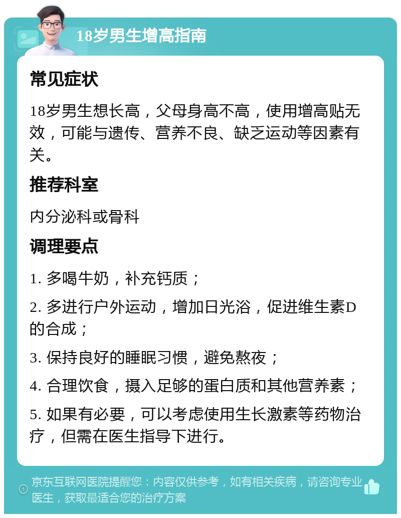 18岁男生增高指南 常见症状 18岁男生想长高，父母身高不高，使用增高贴无效，可能与遗传、营养不良、缺乏运动等因素有关。 推荐科室 内分泌科或骨科 调理要点 1. 多喝牛奶，补充钙质； 2. 多进行户外运动，增加日光浴，促进维生素D的合成； 3. 保持良好的睡眠习惯，避免熬夜； 4. 合理饮食，摄入足够的蛋白质和其他营养素； 5. 如果有必要，可以考虑使用生长激素等药物治疗，但需在医生指导下进行。