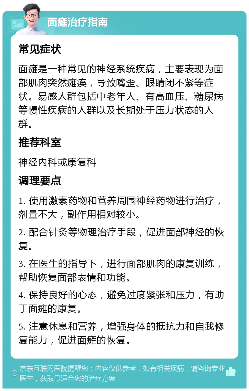 面瘫治疗指南 常见症状 面瘫是一种常见的神经系统疾病，主要表现为面部肌肉突然瘫痪，导致嘴歪、眼睛闭不紧等症状。易感人群包括中老年人、有高血压、糖尿病等慢性疾病的人群以及长期处于压力状态的人群。 推荐科室 神经内科或康复科 调理要点 1. 使用激素药物和营养周围神经药物进行治疗，剂量不大，副作用相对较小。 2. 配合针灸等物理治疗手段，促进面部神经的恢复。 3. 在医生的指导下，进行面部肌肉的康复训练，帮助恢复面部表情和功能。 4. 保持良好的心态，避免过度紧张和压力，有助于面瘫的康复。 5. 注意休息和营养，增强身体的抵抗力和自我修复能力，促进面瘫的恢复。