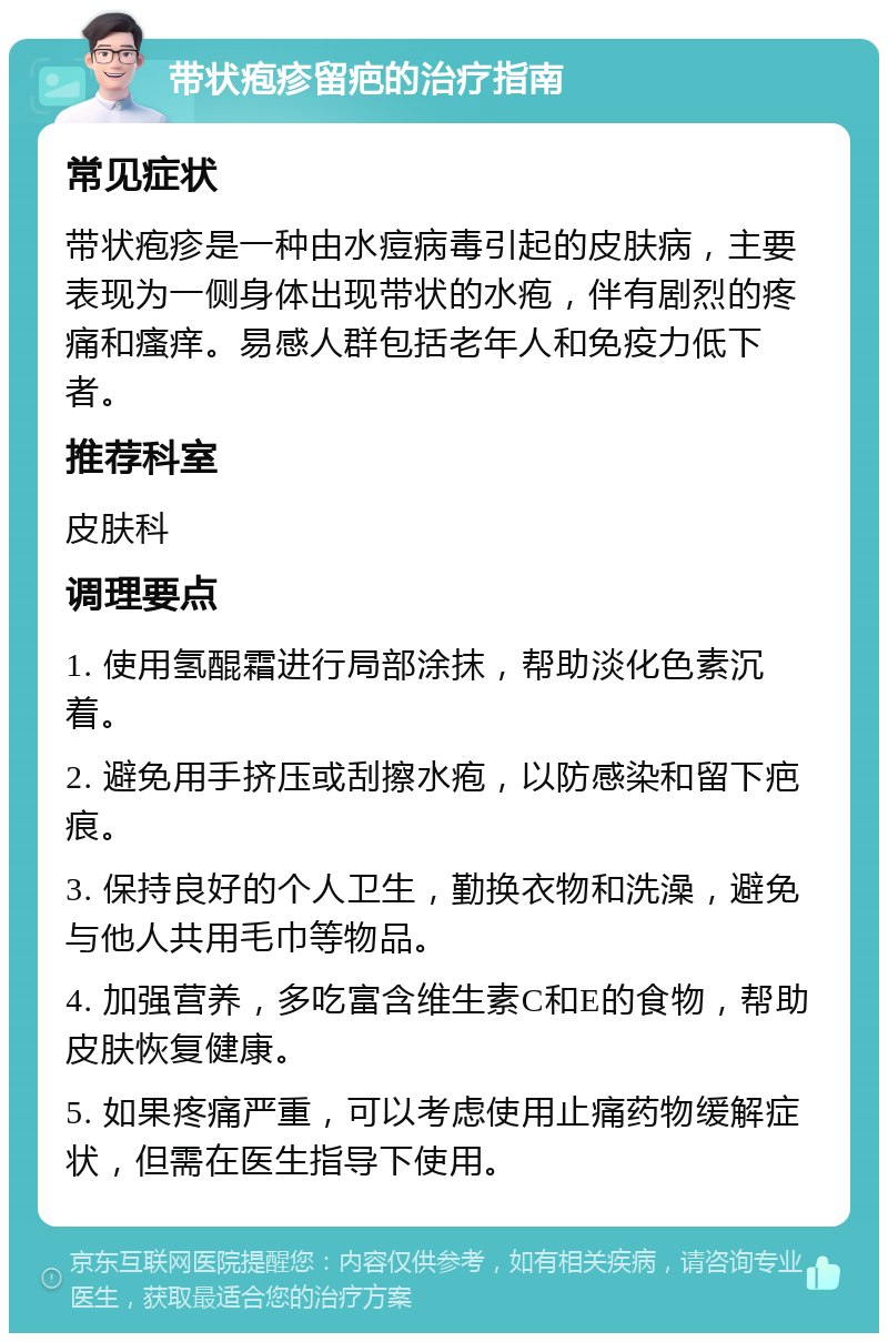 带状疱疹留疤的治疗指南 常见症状 带状疱疹是一种由水痘病毒引起的皮肤病，主要表现为一侧身体出现带状的水疱，伴有剧烈的疼痛和瘙痒。易感人群包括老年人和免疫力低下者。 推荐科室 皮肤科 调理要点 1. 使用氢醌霜进行局部涂抹，帮助淡化色素沉着。 2. 避免用手挤压或刮擦水疱，以防感染和留下疤痕。 3. 保持良好的个人卫生，勤换衣物和洗澡，避免与他人共用毛巾等物品。 4. 加强营养，多吃富含维生素C和E的食物，帮助皮肤恢复健康。 5. 如果疼痛严重，可以考虑使用止痛药物缓解症状，但需在医生指导下使用。