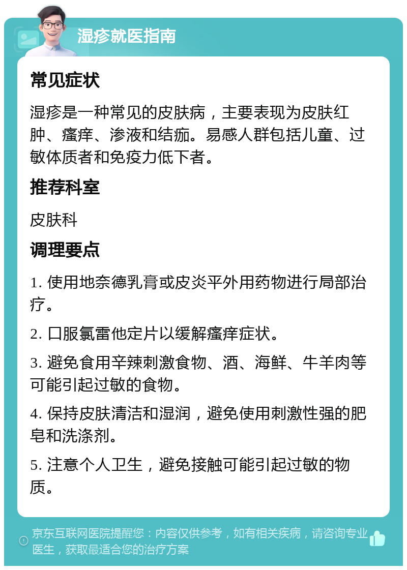 湿疹就医指南 常见症状 湿疹是一种常见的皮肤病，主要表现为皮肤红肿、瘙痒、渗液和结痂。易感人群包括儿童、过敏体质者和免疫力低下者。 推荐科室 皮肤科 调理要点 1. 使用地奈德乳膏或皮炎平外用药物进行局部治疗。 2. 口服氯雷他定片以缓解瘙痒症状。 3. 避免食用辛辣刺激食物、酒、海鲜、牛羊肉等可能引起过敏的食物。 4. 保持皮肤清洁和湿润，避免使用刺激性强的肥皂和洗涤剂。 5. 注意个人卫生，避免接触可能引起过敏的物质。