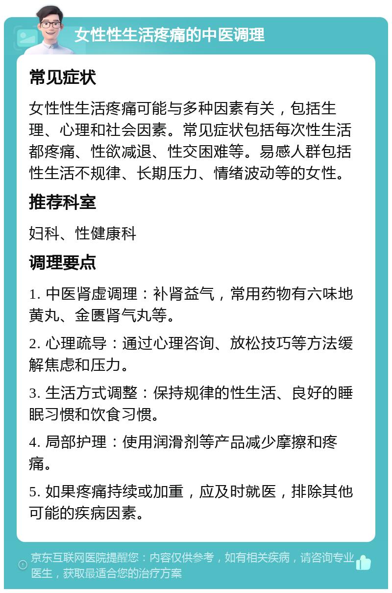 女性性生活疼痛的中医调理 常见症状 女性性生活疼痛可能与多种因素有关，包括生理、心理和社会因素。常见症状包括每次性生活都疼痛、性欲减退、性交困难等。易感人群包括性生活不规律、长期压力、情绪波动等的女性。 推荐科室 妇科、性健康科 调理要点 1. 中医肾虚调理：补肾益气，常用药物有六味地黄丸、金匮肾气丸等。 2. 心理疏导：通过心理咨询、放松技巧等方法缓解焦虑和压力。 3. 生活方式调整：保持规律的性生活、良好的睡眠习惯和饮食习惯。 4. 局部护理：使用润滑剂等产品减少摩擦和疼痛。 5. 如果疼痛持续或加重，应及时就医，排除其他可能的疾病因素。