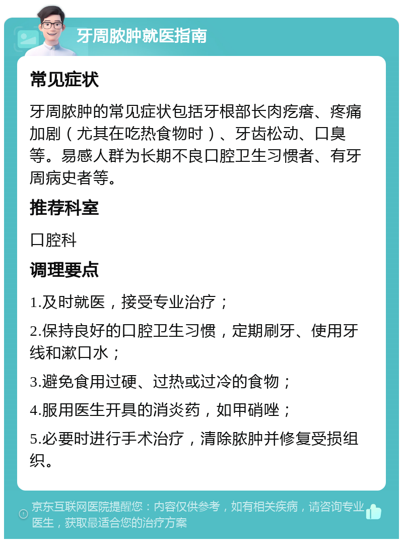 牙周脓肿就医指南 常见症状 牙周脓肿的常见症状包括牙根部长肉疙瘩、疼痛加剧（尤其在吃热食物时）、牙齿松动、口臭等。易感人群为长期不良口腔卫生习惯者、有牙周病史者等。 推荐科室 口腔科 调理要点 1.及时就医，接受专业治疗； 2.保持良好的口腔卫生习惯，定期刷牙、使用牙线和漱口水； 3.避免食用过硬、过热或过冷的食物； 4.服用医生开具的消炎药，如甲硝唑； 5.必要时进行手术治疗，清除脓肿并修复受损组织。