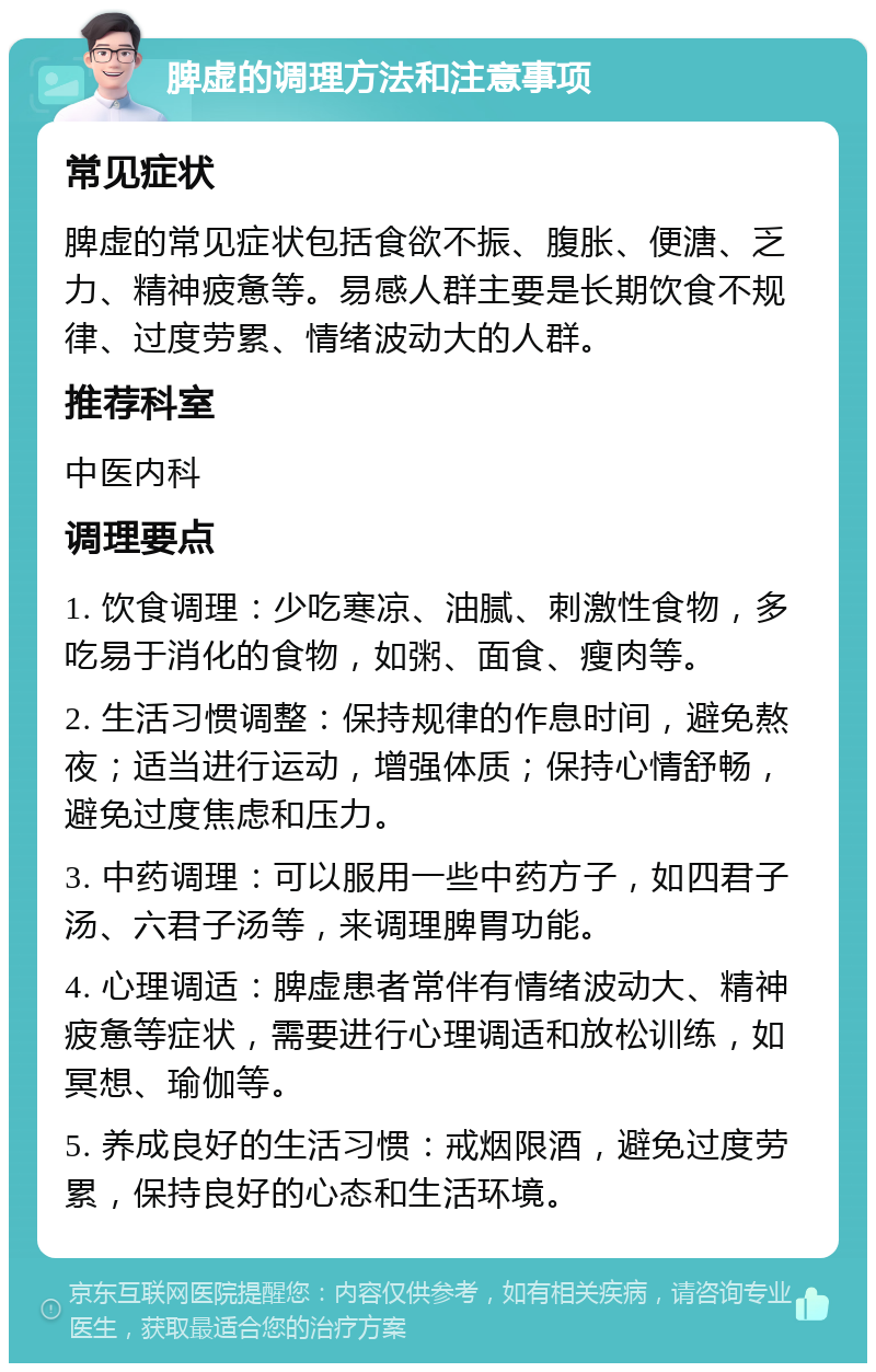 脾虚的调理方法和注意事项 常见症状 脾虚的常见症状包括食欲不振、腹胀、便溏、乏力、精神疲惫等。易感人群主要是长期饮食不规律、过度劳累、情绪波动大的人群。 推荐科室 中医内科 调理要点 1. 饮食调理：少吃寒凉、油腻、刺激性食物，多吃易于消化的食物，如粥、面食、瘦肉等。 2. 生活习惯调整：保持规律的作息时间，避免熬夜；适当进行运动，增强体质；保持心情舒畅，避免过度焦虑和压力。 3. 中药调理：可以服用一些中药方子，如四君子汤、六君子汤等，来调理脾胃功能。 4. 心理调适：脾虚患者常伴有情绪波动大、精神疲惫等症状，需要进行心理调适和放松训练，如冥想、瑜伽等。 5. 养成良好的生活习惯：戒烟限酒，避免过度劳累，保持良好的心态和生活环境。