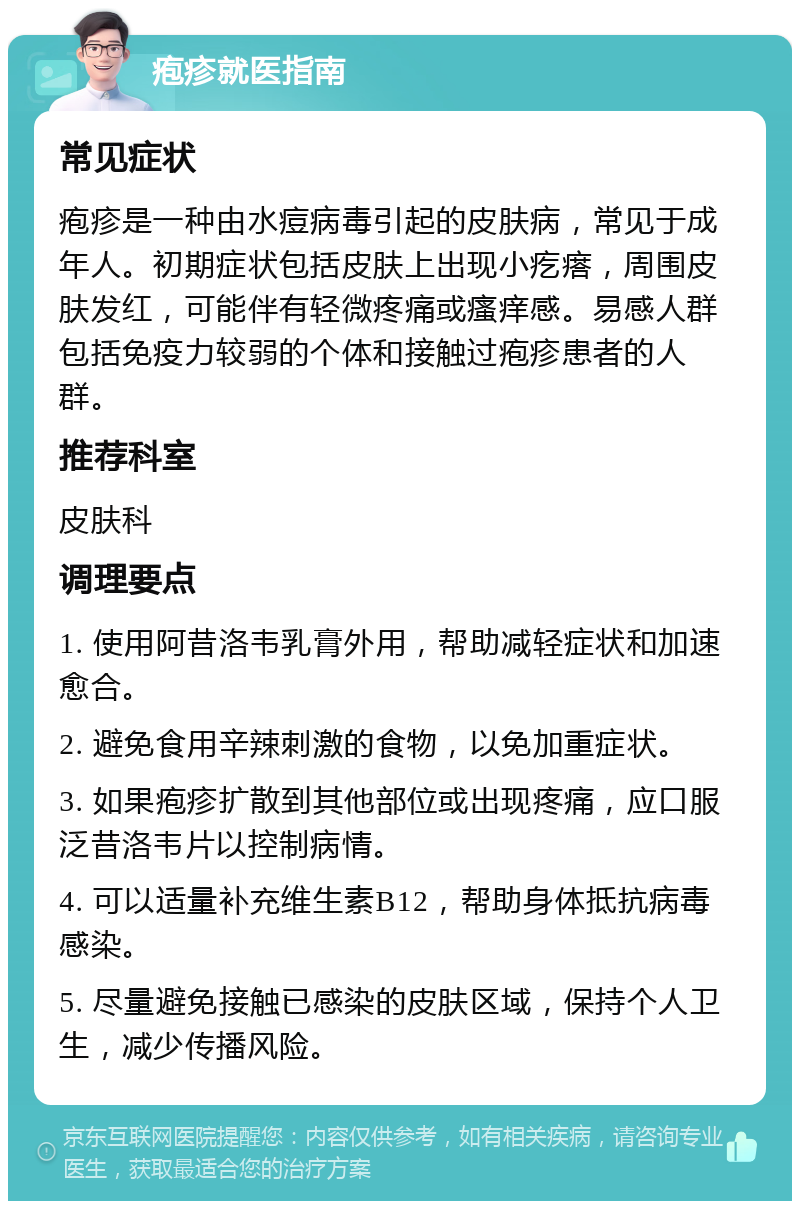 疱疹就医指南 常见症状 疱疹是一种由水痘病毒引起的皮肤病，常见于成年人。初期症状包括皮肤上出现小疙瘩，周围皮肤发红，可能伴有轻微疼痛或瘙痒感。易感人群包括免疫力较弱的个体和接触过疱疹患者的人群。 推荐科室 皮肤科 调理要点 1. 使用阿昔洛韦乳膏外用，帮助减轻症状和加速愈合。 2. 避免食用辛辣刺激的食物，以免加重症状。 3. 如果疱疹扩散到其他部位或出现疼痛，应口服泛昔洛韦片以控制病情。 4. 可以适量补充维生素B12，帮助身体抵抗病毒感染。 5. 尽量避免接触已感染的皮肤区域，保持个人卫生，减少传播风险。