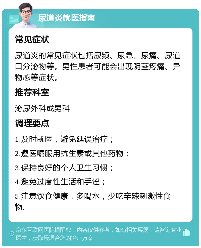 尿道炎就医指南 常见症状 尿道炎的常见症状包括尿频、尿急、尿痛、尿道口分泌物等。男性患者可能会出现阴茎疼痛、异物感等症状。 推荐科室 泌尿外科或男科 调理要点 1.及时就医，避免延误治疗； 2.遵医嘱服用抗生素或其他药物； 3.保持良好的个人卫生习惯； 4.避免过度性生活和手淫； 5.注意饮食健康，多喝水，少吃辛辣刺激性食物。