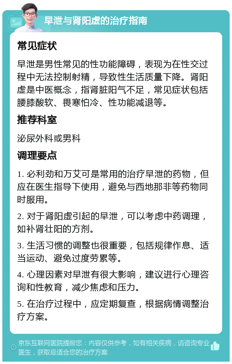 早泄与肾阳虚的治疗指南 常见症状 早泄是男性常见的性功能障碍，表现为在性交过程中无法控制射精，导致性生活质量下降。肾阳虚是中医概念，指肾脏阳气不足，常见症状包括腰膝酸软、畏寒怕冷、性功能减退等。 推荐科室 泌尿外科或男科 调理要点 1. 必利劲和万艾可是常用的治疗早泄的药物，但应在医生指导下使用，避免与西地那非等药物同时服用。 2. 对于肾阳虚引起的早泄，可以考虑中药调理，如补肾壮阳的方剂。 3. 生活习惯的调整也很重要，包括规律作息、适当运动、避免过度劳累等。 4. 心理因素对早泄有很大影响，建议进行心理咨询和性教育，减少焦虑和压力。 5. 在治疗过程中，应定期复查，根据病情调整治疗方案。