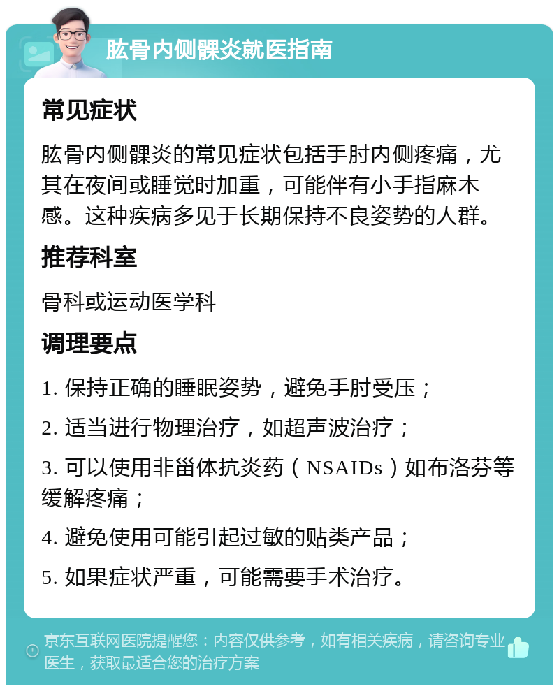 肱骨内侧髁炎就医指南 常见症状 肱骨内侧髁炎的常见症状包括手肘内侧疼痛，尤其在夜间或睡觉时加重，可能伴有小手指麻木感。这种疾病多见于长期保持不良姿势的人群。 推荐科室 骨科或运动医学科 调理要点 1. 保持正确的睡眠姿势，避免手肘受压； 2. 适当进行物理治疗，如超声波治疗； 3. 可以使用非甾体抗炎药（NSAIDs）如布洛芬等缓解疼痛； 4. 避免使用可能引起过敏的贴类产品； 5. 如果症状严重，可能需要手术治疗。