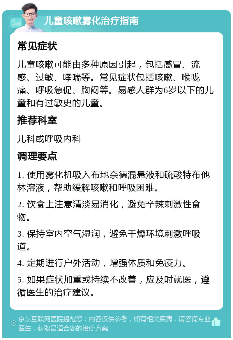 儿童咳嗽雾化治疗指南 常见症状 儿童咳嗽可能由多种原因引起，包括感冒、流感、过敏、哮喘等。常见症状包括咳嗽、喉咙痛、呼吸急促、胸闷等。易感人群为6岁以下的儿童和有过敏史的儿童。 推荐科室 儿科或呼吸内科 调理要点 1. 使用雾化机吸入布地奈德混悬液和硫酸特布他林溶液，帮助缓解咳嗽和呼吸困难。 2. 饮食上注意清淡易消化，避免辛辣刺激性食物。 3. 保持室内空气湿润，避免干燥环境刺激呼吸道。 4. 定期进行户外活动，增强体质和免疫力。 5. 如果症状加重或持续不改善，应及时就医，遵循医生的治疗建议。