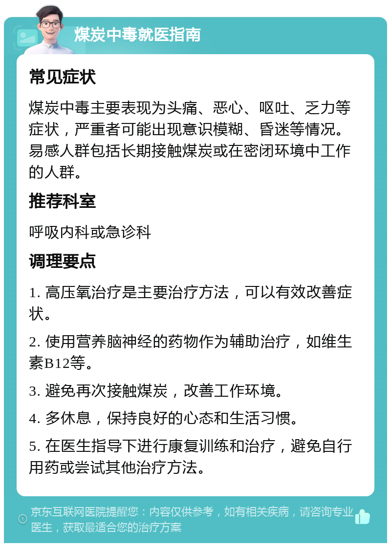 煤炭中毒就医指南 常见症状 煤炭中毒主要表现为头痛、恶心、呕吐、乏力等症状，严重者可能出现意识模糊、昏迷等情况。易感人群包括长期接触煤炭或在密闭环境中工作的人群。 推荐科室 呼吸内科或急诊科 调理要点 1. 高压氧治疗是主要治疗方法，可以有效改善症状。 2. 使用营养脑神经的药物作为辅助治疗，如维生素B12等。 3. 避免再次接触煤炭，改善工作环境。 4. 多休息，保持良好的心态和生活习惯。 5. 在医生指导下进行康复训练和治疗，避免自行用药或尝试其他治疗方法。