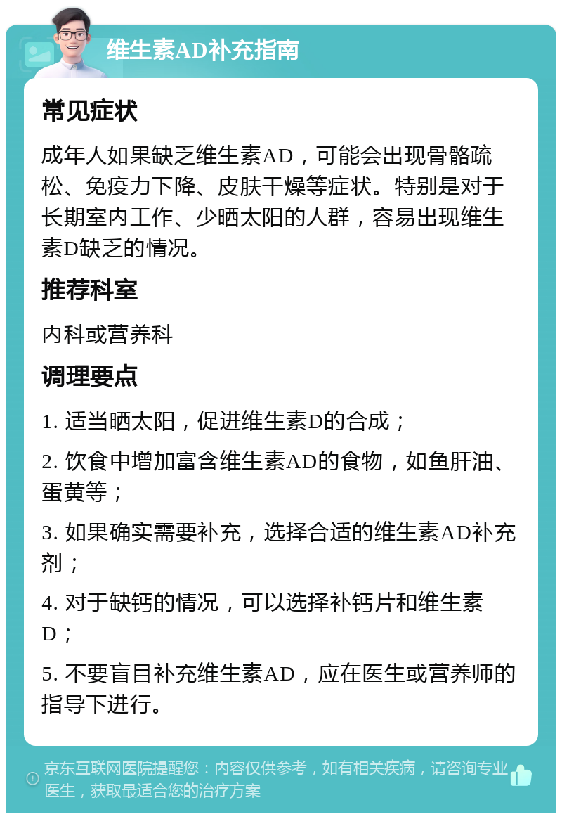 维生素AD补充指南 常见症状 成年人如果缺乏维生素AD，可能会出现骨骼疏松、免疫力下降、皮肤干燥等症状。特别是对于长期室内工作、少晒太阳的人群，容易出现维生素D缺乏的情况。 推荐科室 内科或营养科 调理要点 1. 适当晒太阳，促进维生素D的合成； 2. 饮食中增加富含维生素AD的食物，如鱼肝油、蛋黄等； 3. 如果确实需要补充，选择合适的维生素AD补充剂； 4. 对于缺钙的情况，可以选择补钙片和维生素D； 5. 不要盲目补充维生素AD，应在医生或营养师的指导下进行。