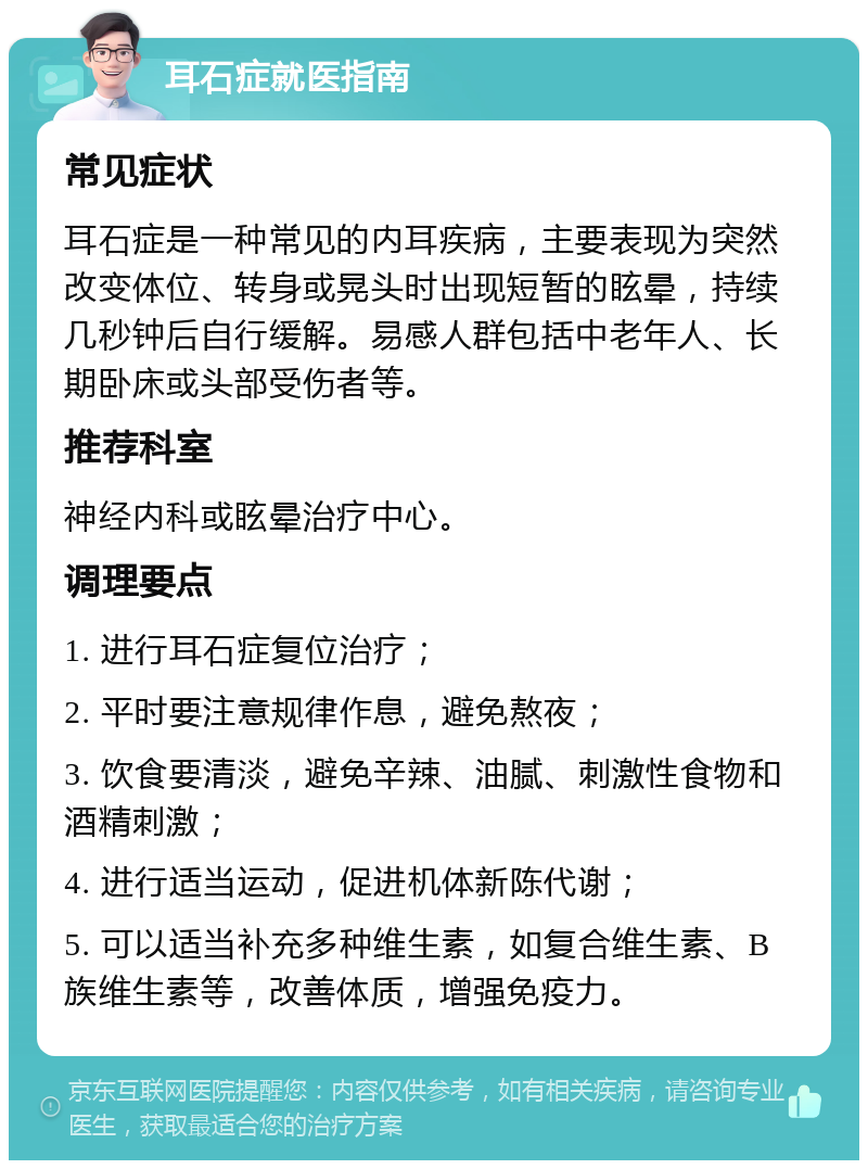 耳石症就医指南 常见症状 耳石症是一种常见的内耳疾病，主要表现为突然改变体位、转身或晃头时出现短暂的眩晕，持续几秒钟后自行缓解。易感人群包括中老年人、长期卧床或头部受伤者等。 推荐科室 神经内科或眩晕治疗中心。 调理要点 1. 进行耳石症复位治疗； 2. 平时要注意规律作息，避免熬夜； 3. 饮食要清淡，避免辛辣、油腻、刺激性食物和酒精刺激； 4. 进行适当运动，促进机体新陈代谢； 5. 可以适当补充多种维生素，如复合维生素、B族维生素等，改善体质，增强免疫力。