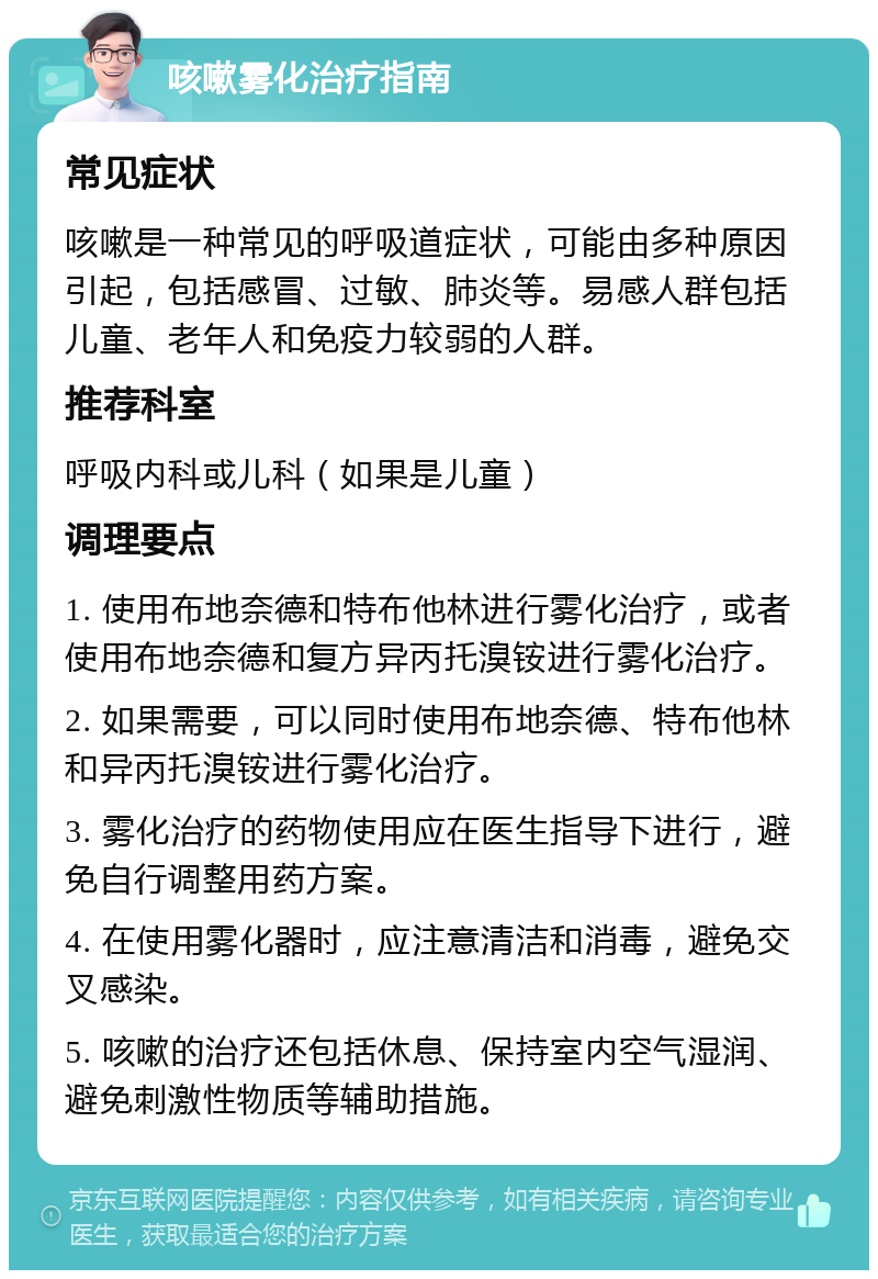 咳嗽雾化治疗指南 常见症状 咳嗽是一种常见的呼吸道症状，可能由多种原因引起，包括感冒、过敏、肺炎等。易感人群包括儿童、老年人和免疫力较弱的人群。 推荐科室 呼吸内科或儿科（如果是儿童） 调理要点 1. 使用布地奈德和特布他林进行雾化治疗，或者使用布地奈德和复方异丙托溴铵进行雾化治疗。 2. 如果需要，可以同时使用布地奈德、特布他林和异丙托溴铵进行雾化治疗。 3. 雾化治疗的药物使用应在医生指导下进行，避免自行调整用药方案。 4. 在使用雾化器时，应注意清洁和消毒，避免交叉感染。 5. 咳嗽的治疗还包括休息、保持室内空气湿润、避免刺激性物质等辅助措施。