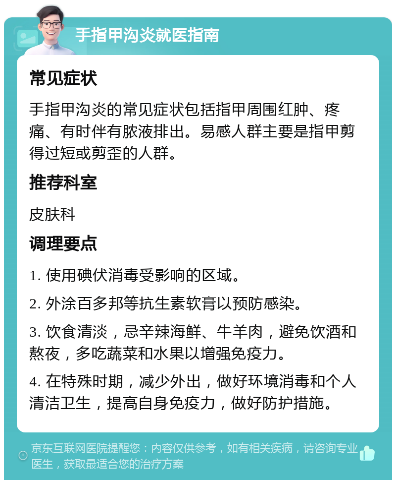 手指甲沟炎就医指南 常见症状 手指甲沟炎的常见症状包括指甲周围红肿、疼痛、有时伴有脓液排出。易感人群主要是指甲剪得过短或剪歪的人群。 推荐科室 皮肤科 调理要点 1. 使用碘伏消毒受影响的区域。 2. 外涂百多邦等抗生素软膏以预防感染。 3. 饮食清淡，忌辛辣海鲜、牛羊肉，避免饮酒和熬夜，多吃蔬菜和水果以增强免疫力。 4. 在特殊时期，减少外出，做好环境消毒和个人清洁卫生，提高自身免疫力，做好防护措施。