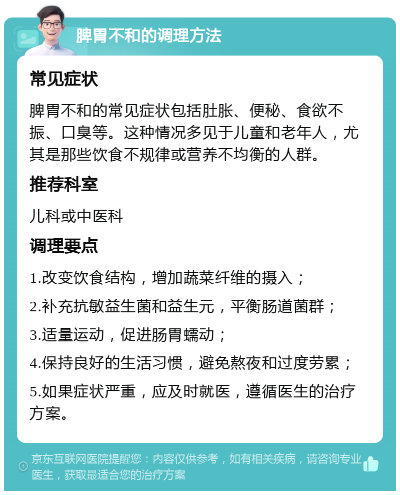 脾胃不和的调理方法 常见症状 脾胃不和的常见症状包括肚胀、便秘、食欲不振、口臭等。这种情况多见于儿童和老年人，尤其是那些饮食不规律或营养不均衡的人群。 推荐科室 儿科或中医科 调理要点 1.改变饮食结构，增加蔬菜纤维的摄入； 2.补充抗敏益生菌和益生元，平衡肠道菌群； 3.适量运动，促进肠胃蠕动； 4.保持良好的生活习惯，避免熬夜和过度劳累； 5.如果症状严重，应及时就医，遵循医生的治疗方案。