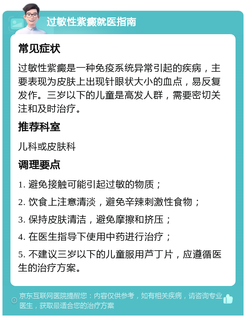 过敏性紫癜就医指南 常见症状 过敏性紫癜是一种免疫系统异常引起的疾病，主要表现为皮肤上出现针眼状大小的血点，易反复发作。三岁以下的儿童是高发人群，需要密切关注和及时治疗。 推荐科室 儿科或皮肤科 调理要点 1. 避免接触可能引起过敏的物质； 2. 饮食上注意清淡，避免辛辣刺激性食物； 3. 保持皮肤清洁，避免摩擦和挤压； 4. 在医生指导下使用中药进行治疗； 5. 不建议三岁以下的儿童服用芦丁片，应遵循医生的治疗方案。