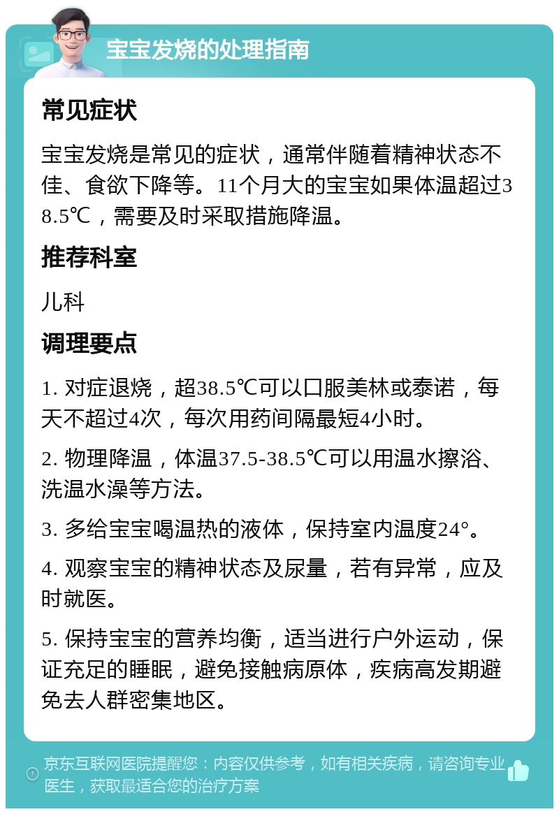 宝宝发烧的处理指南 常见症状 宝宝发烧是常见的症状，通常伴随着精神状态不佳、食欲下降等。11个月大的宝宝如果体温超过38.5℃，需要及时采取措施降温。 推荐科室 儿科 调理要点 1. 对症退烧，超38.5℃可以口服美林或泰诺，每天不超过4次，每次用药间隔最短4小时。 2. 物理降温，体温37.5-38.5℃可以用温水擦浴、洗温水澡等方法。 3. 多给宝宝喝温热的液体，保持室内温度24°。 4. 观察宝宝的精神状态及尿量，若有异常，应及时就医。 5. 保持宝宝的营养均衡，适当进行户外运动，保证充足的睡眠，避免接触病原体，疾病高发期避免去人群密集地区。