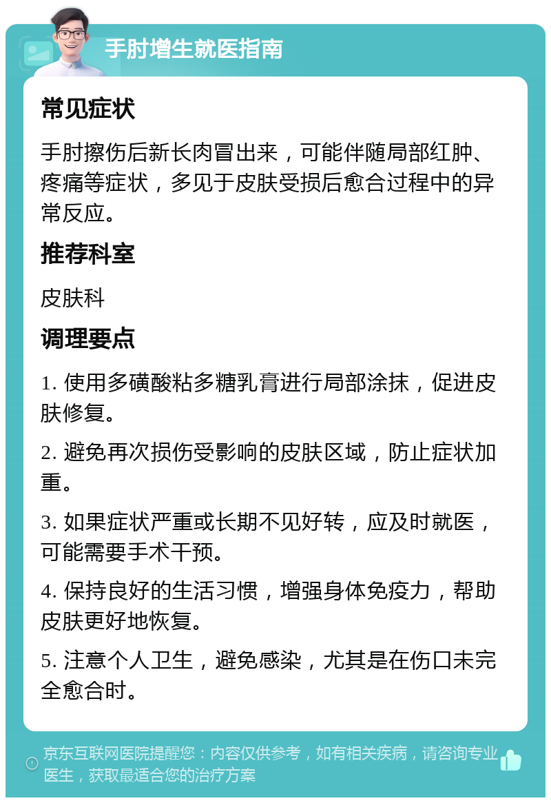 手肘增生就医指南 常见症状 手肘擦伤后新长肉冒出来，可能伴随局部红肿、疼痛等症状，多见于皮肤受损后愈合过程中的异常反应。 推荐科室 皮肤科 调理要点 1. 使用多磺酸粘多糖乳膏进行局部涂抹，促进皮肤修复。 2. 避免再次损伤受影响的皮肤区域，防止症状加重。 3. 如果症状严重或长期不见好转，应及时就医，可能需要手术干预。 4. 保持良好的生活习惯，增强身体免疫力，帮助皮肤更好地恢复。 5. 注意个人卫生，避免感染，尤其是在伤口未完全愈合时。