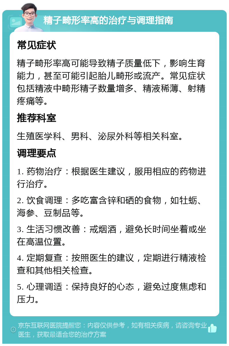 精子畸形率高的治疗与调理指南 常见症状 精子畸形率高可能导致精子质量低下，影响生育能力，甚至可能引起胎儿畸形或流产。常见症状包括精液中畸形精子数量增多、精液稀薄、射精疼痛等。 推荐科室 生殖医学科、男科、泌尿外科等相关科室。 调理要点 1. 药物治疗：根据医生建议，服用相应的药物进行治疗。 2. 饮食调理：多吃富含锌和硒的食物，如牡蛎、海参、豆制品等。 3. 生活习惯改善：戒烟酒，避免长时间坐着或坐在高温位置。 4. 定期复查：按照医生的建议，定期进行精液检查和其他相关检查。 5. 心理调适：保持良好的心态，避免过度焦虑和压力。