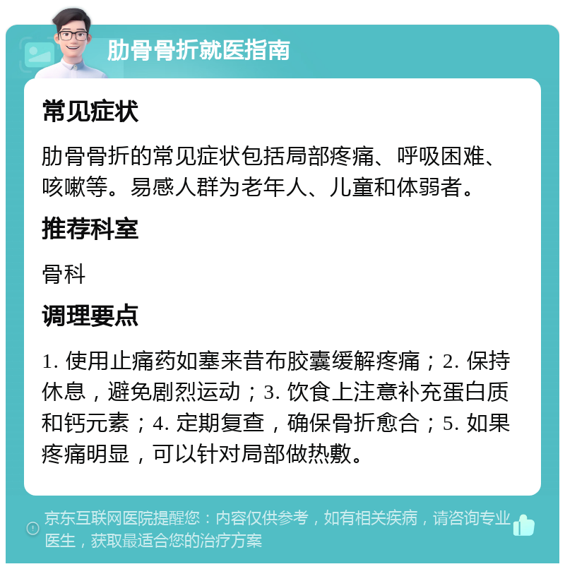 肋骨骨折就医指南 常见症状 肋骨骨折的常见症状包括局部疼痛、呼吸困难、咳嗽等。易感人群为老年人、儿童和体弱者。 推荐科室 骨科 调理要点 1. 使用止痛药如塞来昔布胶囊缓解疼痛；2. 保持休息，避免剧烈运动；3. 饮食上注意补充蛋白质和钙元素；4. 定期复查，确保骨折愈合；5. 如果疼痛明显，可以针对局部做热敷。