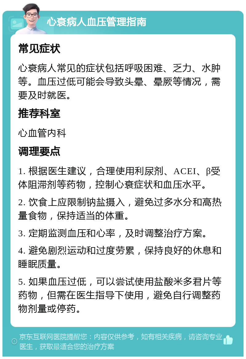 心衰病人血压管理指南 常见症状 心衰病人常见的症状包括呼吸困难、乏力、水肿等。血压过低可能会导致头晕、晕厥等情况，需要及时就医。 推荐科室 心血管内科 调理要点 1. 根据医生建议，合理使用利尿剂、ACEI、β受体阻滞剂等药物，控制心衰症状和血压水平。 2. 饮食上应限制钠盐摄入，避免过多水分和高热量食物，保持适当的体重。 3. 定期监测血压和心率，及时调整治疗方案。 4. 避免剧烈运动和过度劳累，保持良好的休息和睡眠质量。 5. 如果血压过低，可以尝试使用盐酸米多君片等药物，但需在医生指导下使用，避免自行调整药物剂量或停药。