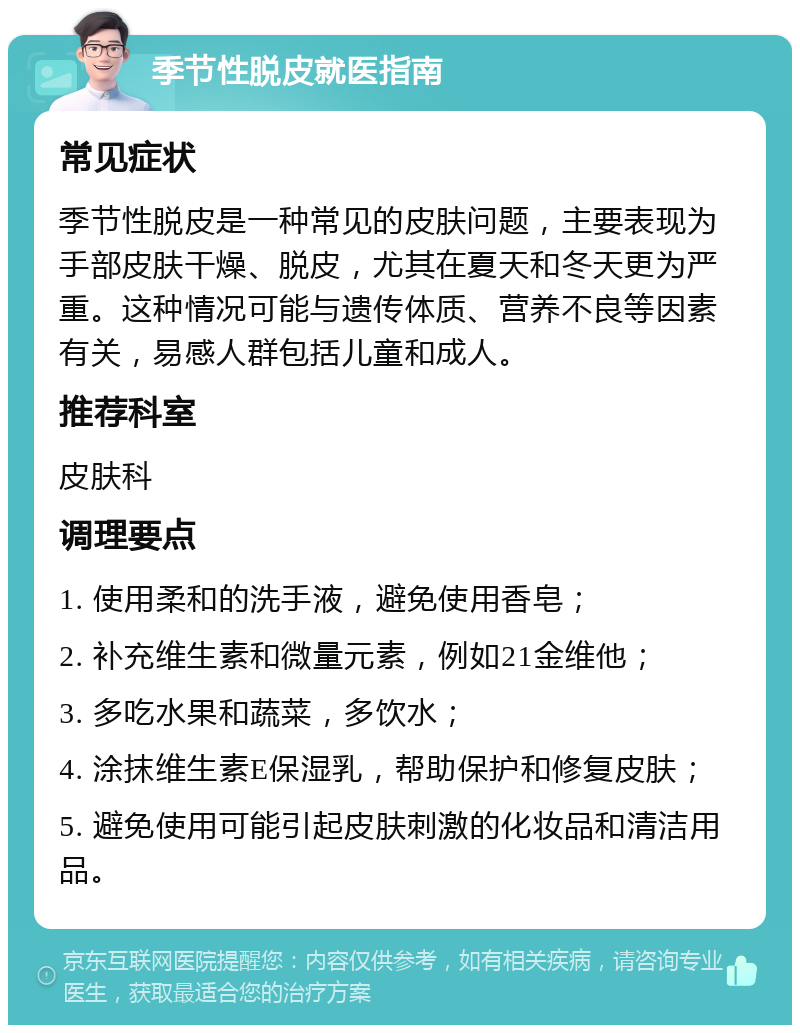 季节性脱皮就医指南 常见症状 季节性脱皮是一种常见的皮肤问题，主要表现为手部皮肤干燥、脱皮，尤其在夏天和冬天更为严重。这种情况可能与遗传体质、营养不良等因素有关，易感人群包括儿童和成人。 推荐科室 皮肤科 调理要点 1. 使用柔和的洗手液，避免使用香皂； 2. 补充维生素和微量元素，例如21金维他； 3. 多吃水果和蔬菜，多饮水； 4. 涂抹维生素E保湿乳，帮助保护和修复皮肤； 5. 避免使用可能引起皮肤刺激的化妆品和清洁用品。