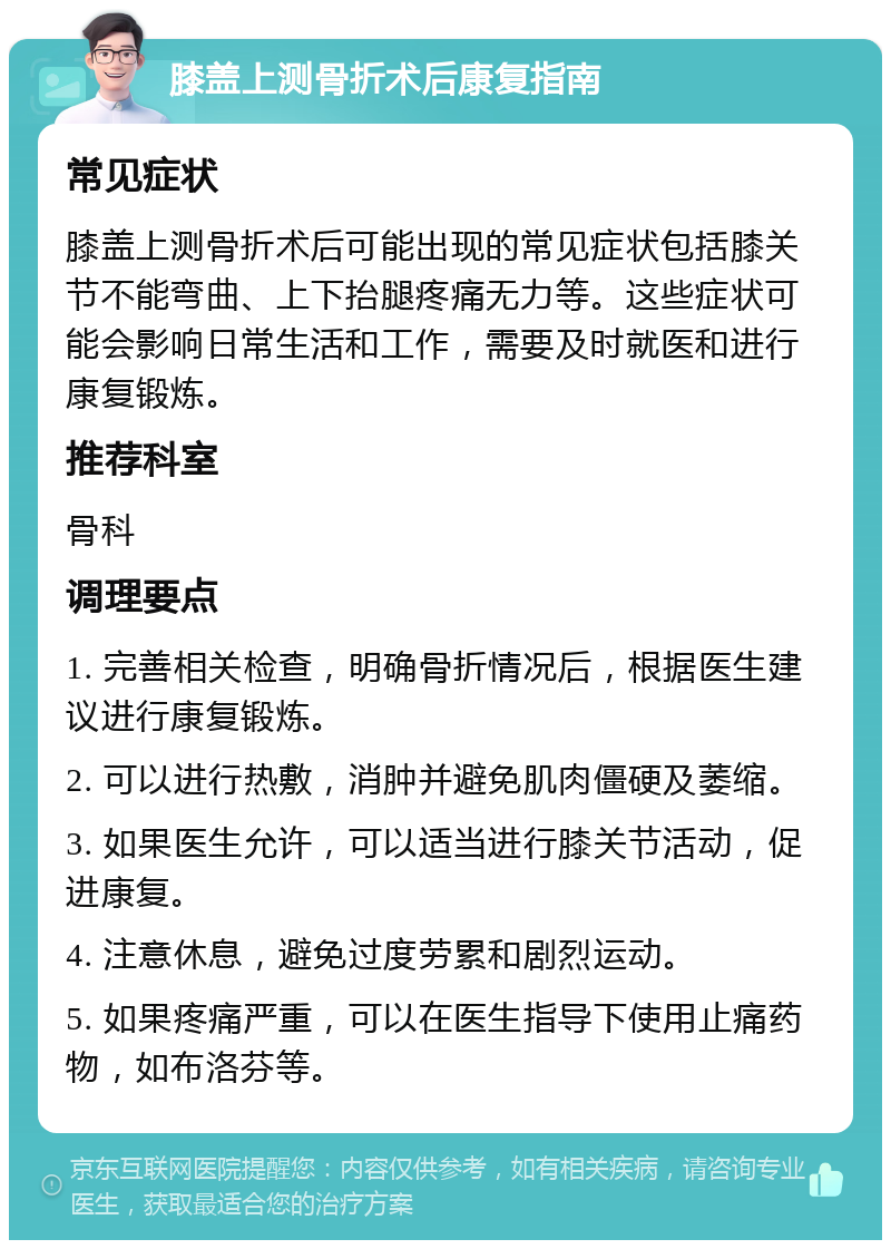 膝盖上测骨折术后康复指南 常见症状 膝盖上测骨折术后可能出现的常见症状包括膝关节不能弯曲、上下抬腿疼痛无力等。这些症状可能会影响日常生活和工作，需要及时就医和进行康复锻炼。 推荐科室 骨科 调理要点 1. 完善相关检查，明确骨折情况后，根据医生建议进行康复锻炼。 2. 可以进行热敷，消肿并避免肌肉僵硬及萎缩。 3. 如果医生允许，可以适当进行膝关节活动，促进康复。 4. 注意休息，避免过度劳累和剧烈运动。 5. 如果疼痛严重，可以在医生指导下使用止痛药物，如布洛芬等。