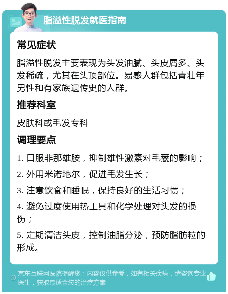 脂溢性脱发就医指南 常见症状 脂溢性脱发主要表现为头发油腻、头皮屑多、头发稀疏，尤其在头顶部位。易感人群包括青壮年男性和有家族遗传史的人群。 推荐科室 皮肤科或毛发专科 调理要点 1. 口服非那雄胺，抑制雄性激素对毛囊的影响； 2. 外用米诺地尔，促进毛发生长； 3. 注意饮食和睡眠，保持良好的生活习惯； 4. 避免过度使用热工具和化学处理对头发的损伤； 5. 定期清洁头皮，控制油脂分泌，预防脂肪粒的形成。