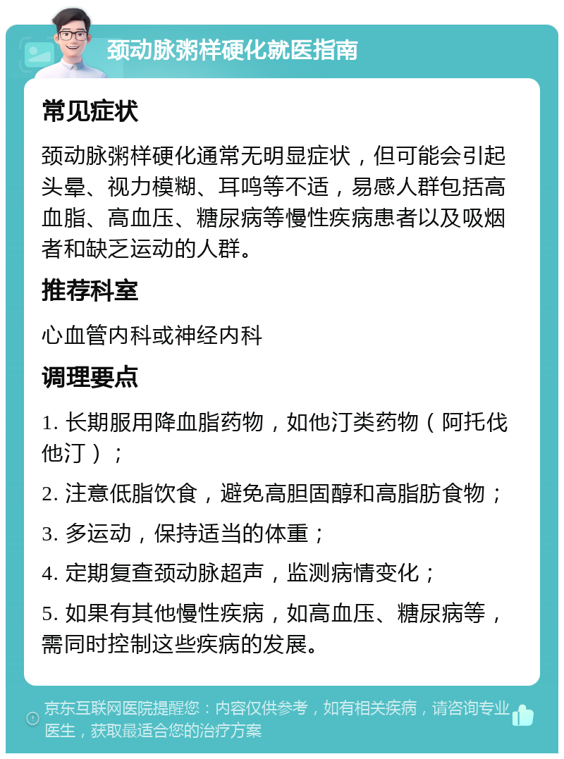 颈动脉粥样硬化就医指南 常见症状 颈动脉粥样硬化通常无明显症状，但可能会引起头晕、视力模糊、耳鸣等不适，易感人群包括高血脂、高血压、糖尿病等慢性疾病患者以及吸烟者和缺乏运动的人群。 推荐科室 心血管内科或神经内科 调理要点 1. 长期服用降血脂药物，如他汀类药物（阿托伐他汀）； 2. 注意低脂饮食，避免高胆固醇和高脂肪食物； 3. 多运动，保持适当的体重； 4. 定期复查颈动脉超声，监测病情变化； 5. 如果有其他慢性疾病，如高血压、糖尿病等，需同时控制这些疾病的发展。