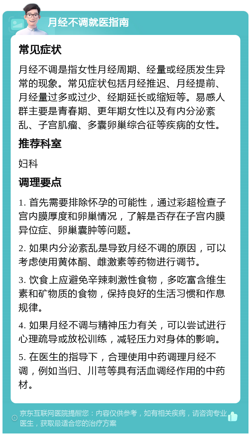 月经不调就医指南 常见症状 月经不调是指女性月经周期、经量或经质发生异常的现象。常见症状包括月经推迟、月经提前、月经量过多或过少、经期延长或缩短等。易感人群主要是青春期、更年期女性以及有内分泌紊乱、子宫肌瘤、多囊卵巢综合征等疾病的女性。 推荐科室 妇科 调理要点 1. 首先需要排除怀孕的可能性，通过彩超检查子宫内膜厚度和卵巢情况，了解是否存在子宫内膜异位症、卵巢囊肿等问题。 2. 如果内分泌紊乱是导致月经不调的原因，可以考虑使用黄体酮、雌激素等药物进行调节。 3. 饮食上应避免辛辣刺激性食物，多吃富含维生素和矿物质的食物，保持良好的生活习惯和作息规律。 4. 如果月经不调与精神压力有关，可以尝试进行心理疏导或放松训练，减轻压力对身体的影响。 5. 在医生的指导下，合理使用中药调理月经不调，例如当归、川芎等具有活血调经作用的中药材。