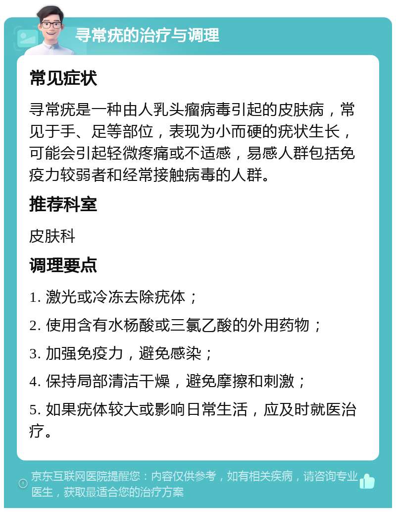 寻常疣的治疗与调理 常见症状 寻常疣是一种由人乳头瘤病毒引起的皮肤病，常见于手、足等部位，表现为小而硬的疣状生长，可能会引起轻微疼痛或不适感，易感人群包括免疫力较弱者和经常接触病毒的人群。 推荐科室 皮肤科 调理要点 1. 激光或冷冻去除疣体； 2. 使用含有水杨酸或三氯乙酸的外用药物； 3. 加强免疫力，避免感染； 4. 保持局部清洁干燥，避免摩擦和刺激； 5. 如果疣体较大或影响日常生活，应及时就医治疗。