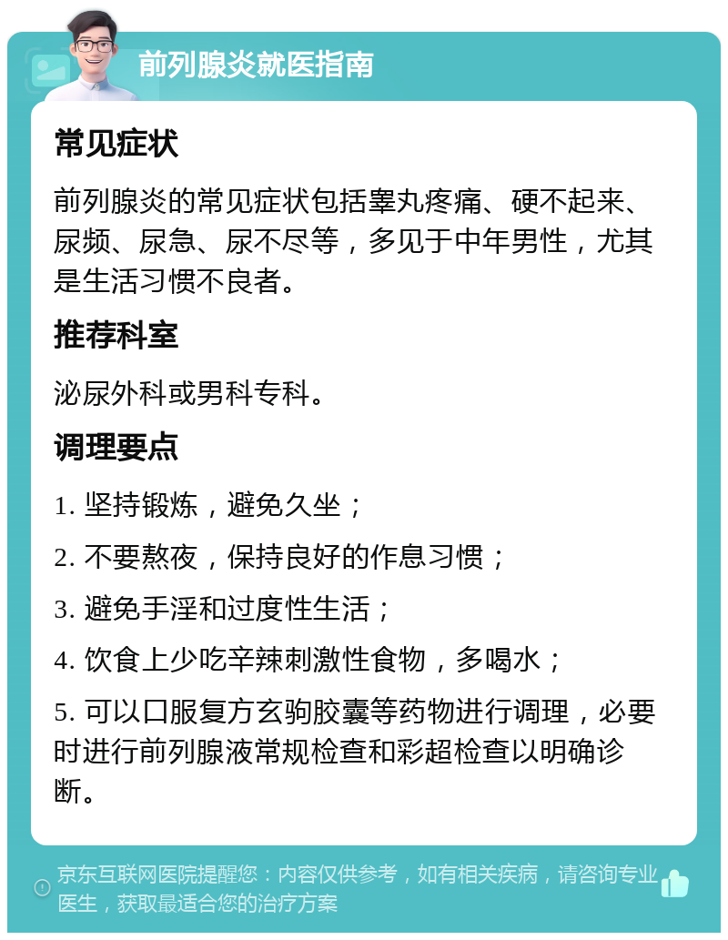 前列腺炎就医指南 常见症状 前列腺炎的常见症状包括睾丸疼痛、硬不起来、尿频、尿急、尿不尽等，多见于中年男性，尤其是生活习惯不良者。 推荐科室 泌尿外科或男科专科。 调理要点 1. 坚持锻炼，避免久坐； 2. 不要熬夜，保持良好的作息习惯； 3. 避免手淫和过度性生活； 4. 饮食上少吃辛辣刺激性食物，多喝水； 5. 可以口服复方玄驹胶囊等药物进行调理，必要时进行前列腺液常规检查和彩超检查以明确诊断。