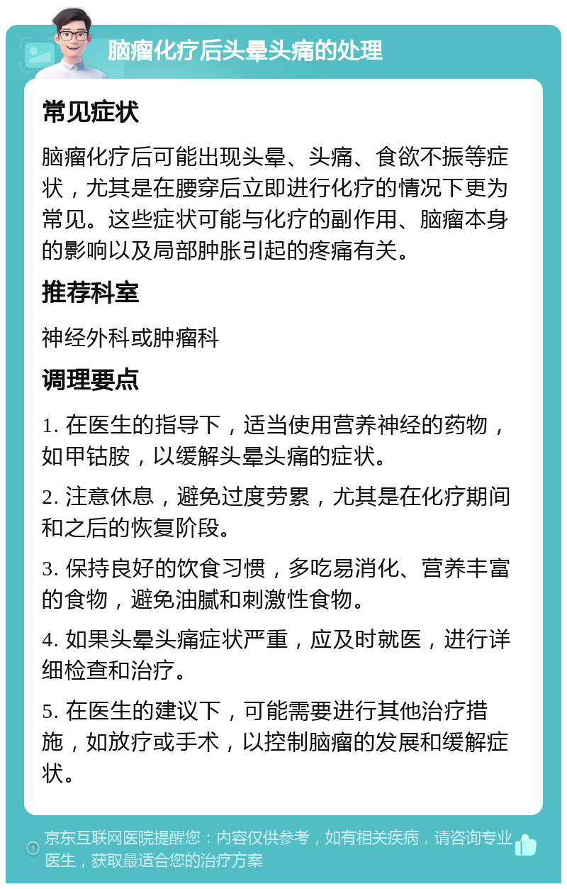 脑瘤化疗后头晕头痛的处理 常见症状 脑瘤化疗后可能出现头晕、头痛、食欲不振等症状，尤其是在腰穿后立即进行化疗的情况下更为常见。这些症状可能与化疗的副作用、脑瘤本身的影响以及局部肿胀引起的疼痛有关。 推荐科室 神经外科或肿瘤科 调理要点 1. 在医生的指导下，适当使用营养神经的药物，如甲钴胺，以缓解头晕头痛的症状。 2. 注意休息，避免过度劳累，尤其是在化疗期间和之后的恢复阶段。 3. 保持良好的饮食习惯，多吃易消化、营养丰富的食物，避免油腻和刺激性食物。 4. 如果头晕头痛症状严重，应及时就医，进行详细检查和治疗。 5. 在医生的建议下，可能需要进行其他治疗措施，如放疗或手术，以控制脑瘤的发展和缓解症状。