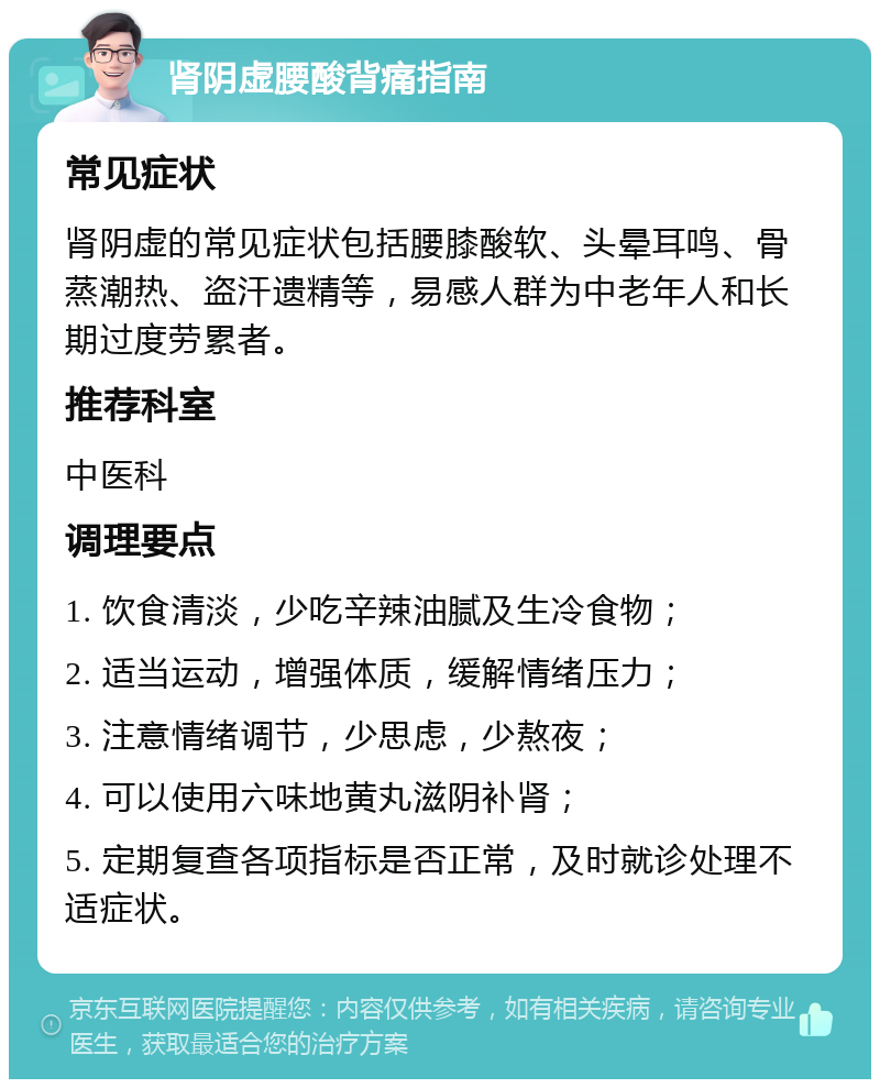 肾阴虚腰酸背痛指南 常见症状 肾阴虚的常见症状包括腰膝酸软、头晕耳鸣、骨蒸潮热、盗汗遗精等，易感人群为中老年人和长期过度劳累者。 推荐科室 中医科 调理要点 1. 饮食清淡，少吃辛辣油腻及生冷食物； 2. 适当运动，增强体质，缓解情绪压力； 3. 注意情绪调节，少思虑，少熬夜； 4. 可以使用六味地黄丸滋阴补肾； 5. 定期复查各项指标是否正常，及时就诊处理不适症状。