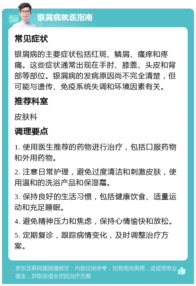 银屑病就医指南 常见症状 银屑病的主要症状包括红斑、鳞屑、瘙痒和疼痛。这些症状通常出现在手肘、膝盖、头皮和背部等部位。银屑病的发病原因尚不完全清楚，但可能与遗传、免疫系统失调和环境因素有关。 推荐科室 皮肤科 调理要点 1. 使用医生推荐的药物进行治疗，包括口服药物和外用药物。 2. 注意日常护理，避免过度清洁和刺激皮肤，使用温和的洗浴产品和保湿霜。 3. 保持良好的生活习惯，包括健康饮食、适量运动和充足睡眠。 4. 避免精神压力和焦虑，保持心情愉快和放松。 5. 定期复诊，跟踪病情变化，及时调整治疗方案。