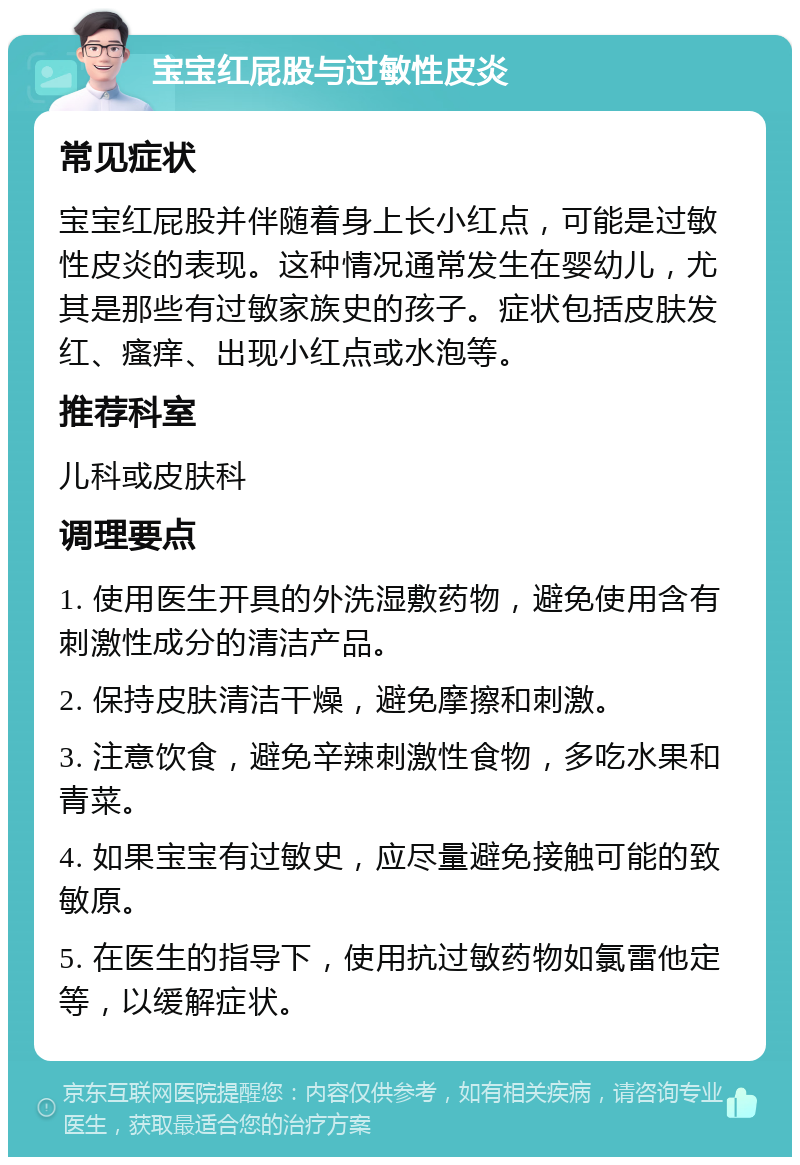 宝宝红屁股与过敏性皮炎 常见症状 宝宝红屁股并伴随着身上长小红点，可能是过敏性皮炎的表现。这种情况通常发生在婴幼儿，尤其是那些有过敏家族史的孩子。症状包括皮肤发红、瘙痒、出现小红点或水泡等。 推荐科室 儿科或皮肤科 调理要点 1. 使用医生开具的外洗湿敷药物，避免使用含有刺激性成分的清洁产品。 2. 保持皮肤清洁干燥，避免摩擦和刺激。 3. 注意饮食，避免辛辣刺激性食物，多吃水果和青菜。 4. 如果宝宝有过敏史，应尽量避免接触可能的致敏原。 5. 在医生的指导下，使用抗过敏药物如氯雷他定等，以缓解症状。