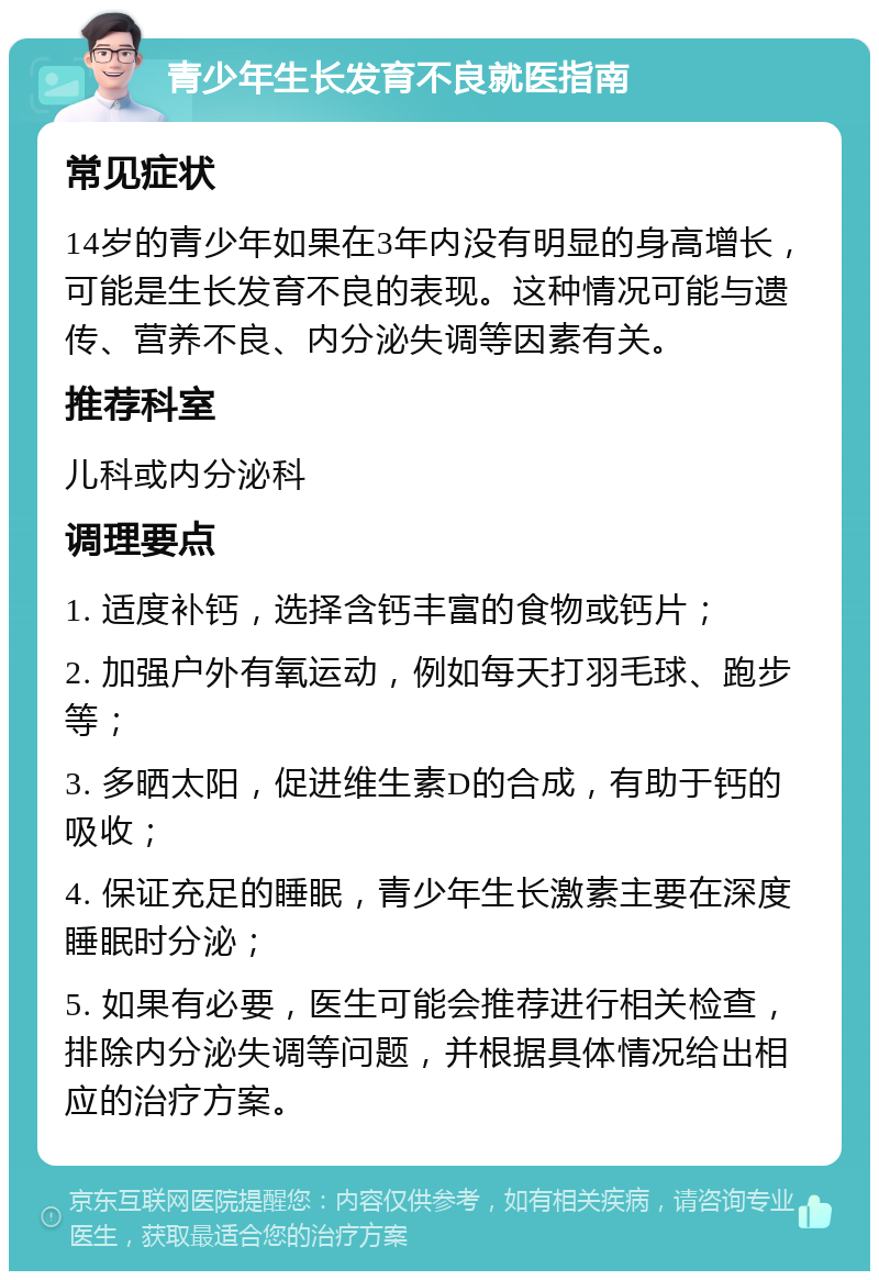 青少年生长发育不良就医指南 常见症状 14岁的青少年如果在3年内没有明显的身高增长，可能是生长发育不良的表现。这种情况可能与遗传、营养不良、内分泌失调等因素有关。 推荐科室 儿科或内分泌科 调理要点 1. 适度补钙，选择含钙丰富的食物或钙片； 2. 加强户外有氧运动，例如每天打羽毛球、跑步等； 3. 多晒太阳，促进维生素D的合成，有助于钙的吸收； 4. 保证充足的睡眠，青少年生长激素主要在深度睡眠时分泌； 5. 如果有必要，医生可能会推荐进行相关检查，排除内分泌失调等问题，并根据具体情况给出相应的治疗方案。