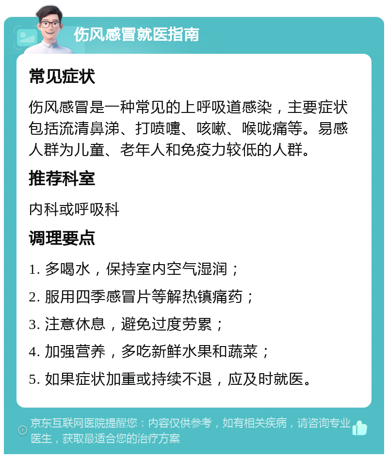 伤风感冒就医指南 常见症状 伤风感冒是一种常见的上呼吸道感染，主要症状包括流清鼻涕、打喷嚏、咳嗽、喉咙痛等。易感人群为儿童、老年人和免疫力较低的人群。 推荐科室 内科或呼吸科 调理要点 1. 多喝水，保持室内空气湿润； 2. 服用四季感冒片等解热镇痛药； 3. 注意休息，避免过度劳累； 4. 加强营养，多吃新鲜水果和蔬菜； 5. 如果症状加重或持续不退，应及时就医。