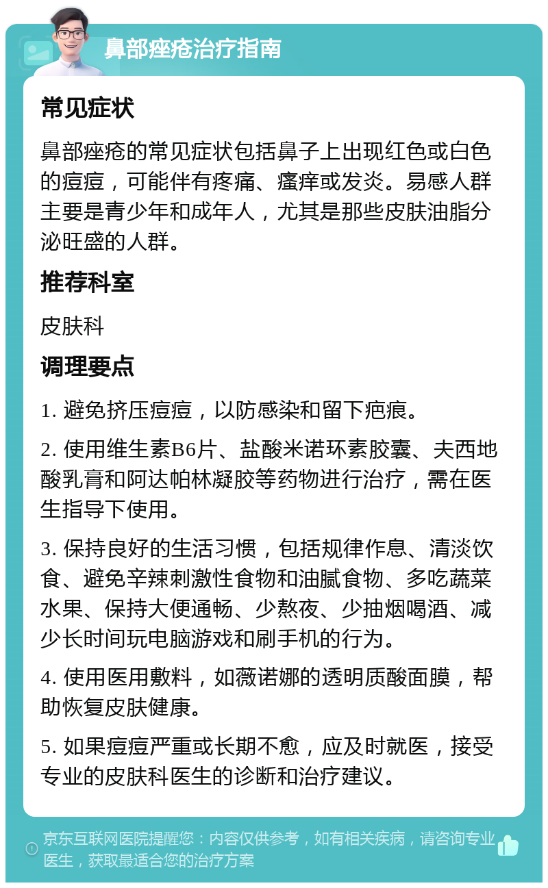 鼻部痤疮治疗指南 常见症状 鼻部痤疮的常见症状包括鼻子上出现红色或白色的痘痘，可能伴有疼痛、瘙痒或发炎。易感人群主要是青少年和成年人，尤其是那些皮肤油脂分泌旺盛的人群。 推荐科室 皮肤科 调理要点 1. 避免挤压痘痘，以防感染和留下疤痕。 2. 使用维生素B6片、盐酸米诺环素胶囊、夫西地酸乳膏和阿达帕林凝胶等药物进行治疗，需在医生指导下使用。 3. 保持良好的生活习惯，包括规律作息、清淡饮食、避免辛辣刺激性食物和油腻食物、多吃蔬菜水果、保持大便通畅、少熬夜、少抽烟喝酒、减少长时间玩电脑游戏和刷手机的行为。 4. 使用医用敷料，如薇诺娜的透明质酸面膜，帮助恢复皮肤健康。 5. 如果痘痘严重或长期不愈，应及时就医，接受专业的皮肤科医生的诊断和治疗建议。