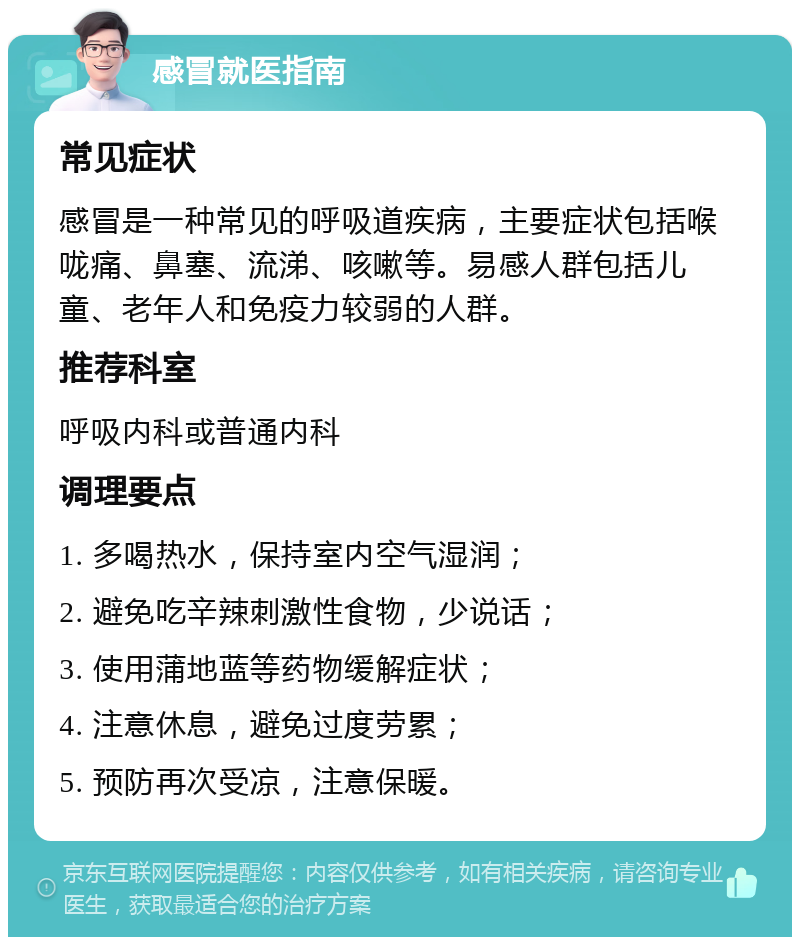 感冒就医指南 常见症状 感冒是一种常见的呼吸道疾病，主要症状包括喉咙痛、鼻塞、流涕、咳嗽等。易感人群包括儿童、老年人和免疫力较弱的人群。 推荐科室 呼吸内科或普通内科 调理要点 1. 多喝热水，保持室内空气湿润； 2. 避免吃辛辣刺激性食物，少说话； 3. 使用蒲地蓝等药物缓解症状； 4. 注意休息，避免过度劳累； 5. 预防再次受凉，注意保暖。